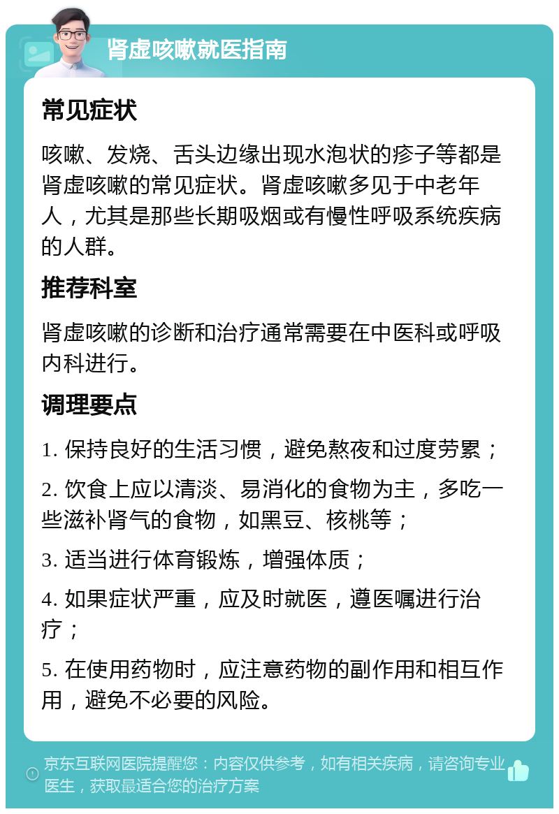 肾虚咳嗽就医指南 常见症状 咳嗽、发烧、舌头边缘出现水泡状的疹子等都是肾虚咳嗽的常见症状。肾虚咳嗽多见于中老年人，尤其是那些长期吸烟或有慢性呼吸系统疾病的人群。 推荐科室 肾虚咳嗽的诊断和治疗通常需要在中医科或呼吸内科进行。 调理要点 1. 保持良好的生活习惯，避免熬夜和过度劳累； 2. 饮食上应以清淡、易消化的食物为主，多吃一些滋补肾气的食物，如黑豆、核桃等； 3. 适当进行体育锻炼，增强体质； 4. 如果症状严重，应及时就医，遵医嘱进行治疗； 5. 在使用药物时，应注意药物的副作用和相互作用，避免不必要的风险。