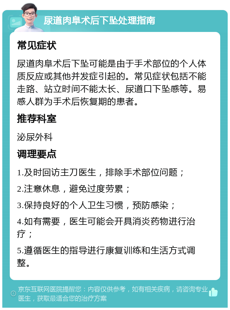 尿道肉阜术后下坠处理指南 常见症状 尿道肉阜术后下坠可能是由于手术部位的个人体质反应或其他并发症引起的。常见症状包括不能走路、站立时间不能太长、尿道口下坠感等。易感人群为手术后恢复期的患者。 推荐科室 泌尿外科 调理要点 1.及时回访主刀医生，排除手术部位问题； 2.注意休息，避免过度劳累； 3.保持良好的个人卫生习惯，预防感染； 4.如有需要，医生可能会开具消炎药物进行治疗； 5.遵循医生的指导进行康复训练和生活方式调整。