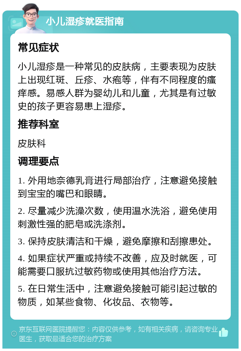 小儿湿疹就医指南 常见症状 小儿湿疹是一种常见的皮肤病，主要表现为皮肤上出现红斑、丘疹、水疱等，伴有不同程度的瘙痒感。易感人群为婴幼儿和儿童，尤其是有过敏史的孩子更容易患上湿疹。 推荐科室 皮肤科 调理要点 1. 外用地奈德乳膏进行局部治疗，注意避免接触到宝宝的嘴巴和眼睛。 2. 尽量减少洗澡次数，使用温水洗浴，避免使用刺激性强的肥皂或洗涤剂。 3. 保持皮肤清洁和干燥，避免摩擦和刮擦患处。 4. 如果症状严重或持续不改善，应及时就医，可能需要口服抗过敏药物或使用其他治疗方法。 5. 在日常生活中，注意避免接触可能引起过敏的物质，如某些食物、化妆品、衣物等。