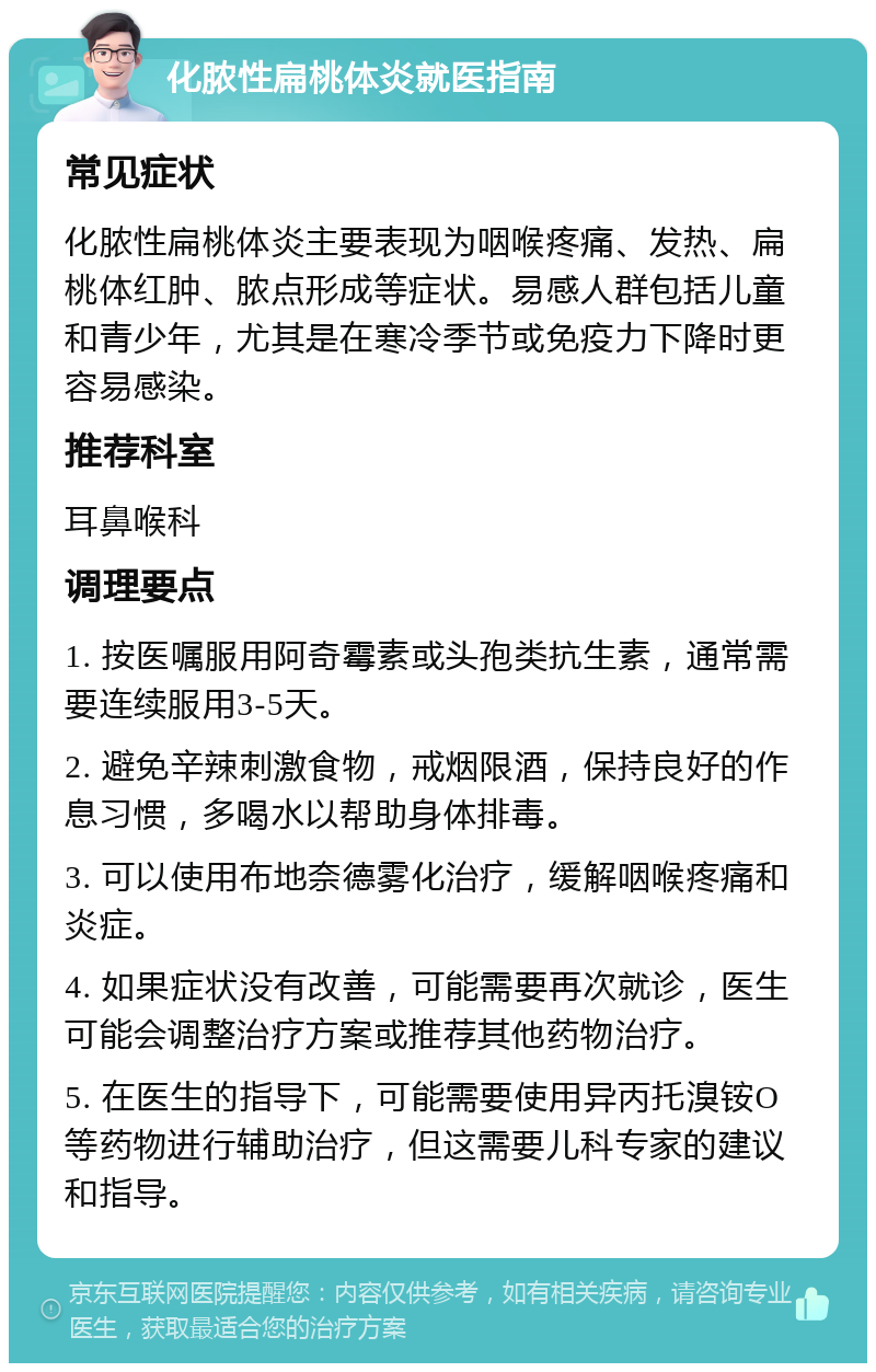 化脓性扁桃体炎就医指南 常见症状 化脓性扁桃体炎主要表现为咽喉疼痛、发热、扁桃体红肿、脓点形成等症状。易感人群包括儿童和青少年，尤其是在寒冷季节或免疫力下降时更容易感染。 推荐科室 耳鼻喉科 调理要点 1. 按医嘱服用阿奇霉素或头孢类抗生素，通常需要连续服用3-5天。 2. 避免辛辣刺激食物，戒烟限酒，保持良好的作息习惯，多喝水以帮助身体排毒。 3. 可以使用布地奈德雾化治疗，缓解咽喉疼痛和炎症。 4. 如果症状没有改善，可能需要再次就诊，医生可能会调整治疗方案或推荐其他药物治疗。 5. 在医生的指导下，可能需要使用异丙托溴铵O等药物进行辅助治疗，但这需要儿科专家的建议和指导。