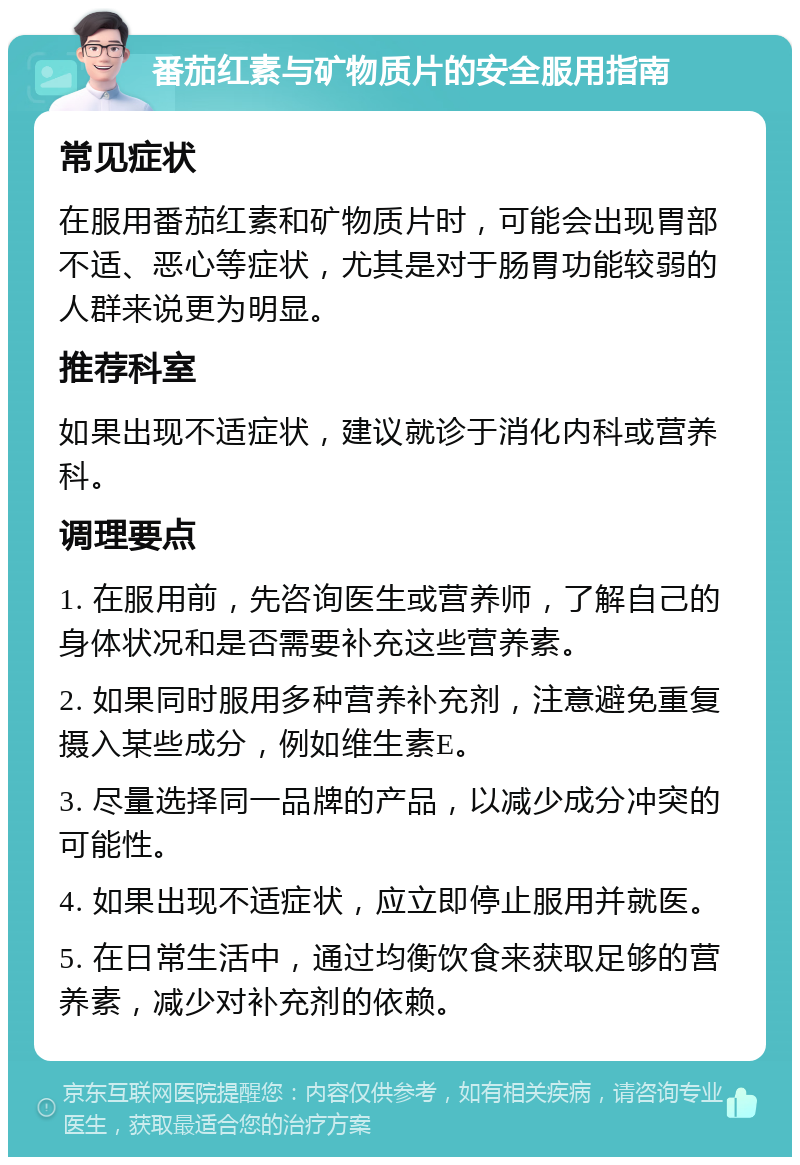 番茄红素与矿物质片的安全服用指南 常见症状 在服用番茄红素和矿物质片时，可能会出现胃部不适、恶心等症状，尤其是对于肠胃功能较弱的人群来说更为明显。 推荐科室 如果出现不适症状，建议就诊于消化内科或营养科。 调理要点 1. 在服用前，先咨询医生或营养师，了解自己的身体状况和是否需要补充这些营养素。 2. 如果同时服用多种营养补充剂，注意避免重复摄入某些成分，例如维生素E。 3. 尽量选择同一品牌的产品，以减少成分冲突的可能性。 4. 如果出现不适症状，应立即停止服用并就医。 5. 在日常生活中，通过均衡饮食来获取足够的营养素，减少对补充剂的依赖。