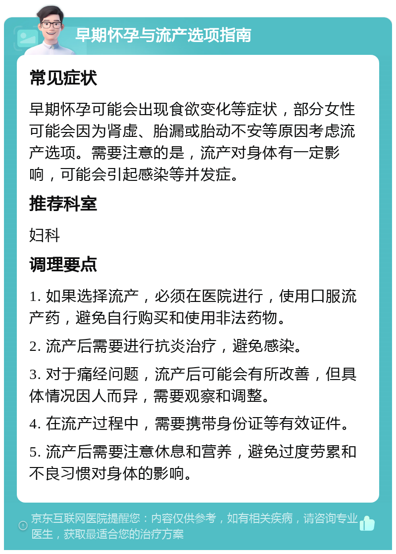 早期怀孕与流产选项指南 常见症状 早期怀孕可能会出现食欲变化等症状，部分女性可能会因为肾虚、胎漏或胎动不安等原因考虑流产选项。需要注意的是，流产对身体有一定影响，可能会引起感染等并发症。 推荐科室 妇科 调理要点 1. 如果选择流产，必须在医院进行，使用口服流产药，避免自行购买和使用非法药物。 2. 流产后需要进行抗炎治疗，避免感染。 3. 对于痛经问题，流产后可能会有所改善，但具体情况因人而异，需要观察和调整。 4. 在流产过程中，需要携带身份证等有效证件。 5. 流产后需要注意休息和营养，避免过度劳累和不良习惯对身体的影响。