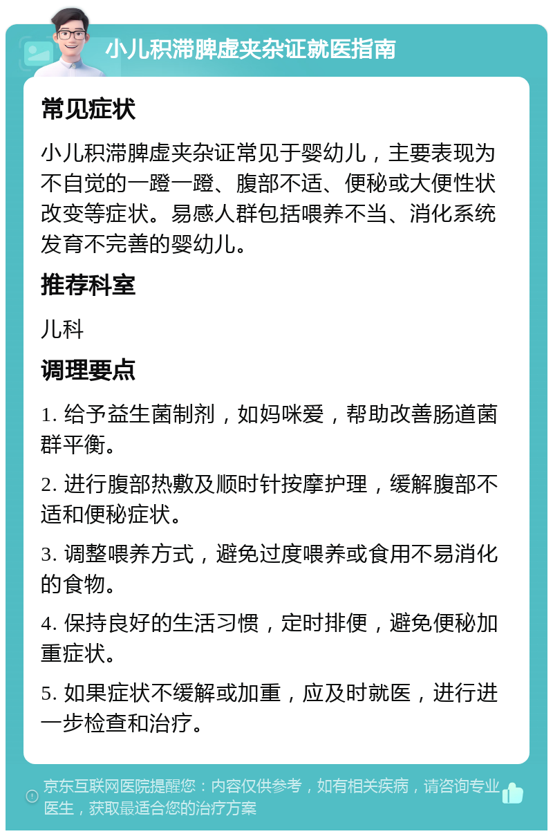 小儿积滞脾虚夹杂证就医指南 常见症状 小儿积滞脾虚夹杂证常见于婴幼儿，主要表现为不自觉的一蹬一蹬、腹部不适、便秘或大便性状改变等症状。易感人群包括喂养不当、消化系统发育不完善的婴幼儿。 推荐科室 儿科 调理要点 1. 给予益生菌制剂，如妈咪爱，帮助改善肠道菌群平衡。 2. 进行腹部热敷及顺时针按摩护理，缓解腹部不适和便秘症状。 3. 调整喂养方式，避免过度喂养或食用不易消化的食物。 4. 保持良好的生活习惯，定时排便，避免便秘加重症状。 5. 如果症状不缓解或加重，应及时就医，进行进一步检查和治疗。