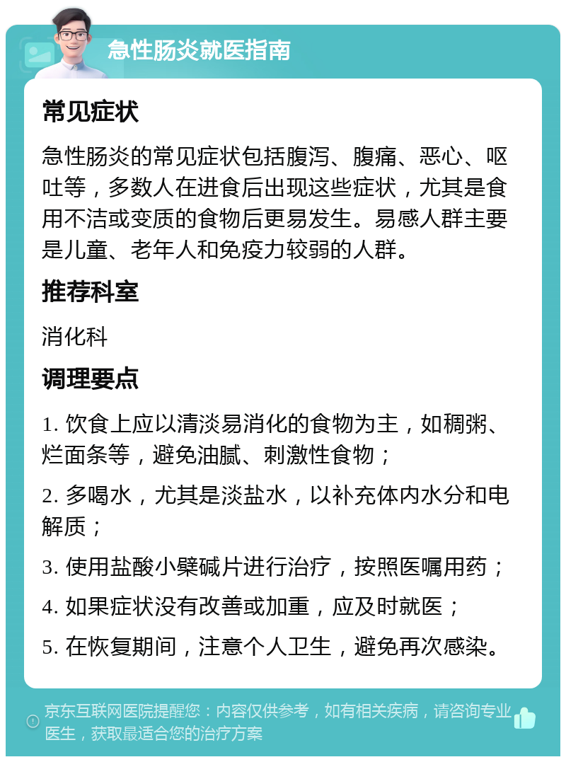 急性肠炎就医指南 常见症状 急性肠炎的常见症状包括腹泻、腹痛、恶心、呕吐等，多数人在进食后出现这些症状，尤其是食用不洁或变质的食物后更易发生。易感人群主要是儿童、老年人和免疫力较弱的人群。 推荐科室 消化科 调理要点 1. 饮食上应以清淡易消化的食物为主，如稠粥、烂面条等，避免油腻、刺激性食物； 2. 多喝水，尤其是淡盐水，以补充体内水分和电解质； 3. 使用盐酸小檗碱片进行治疗，按照医嘱用药； 4. 如果症状没有改善或加重，应及时就医； 5. 在恢复期间，注意个人卫生，避免再次感染。