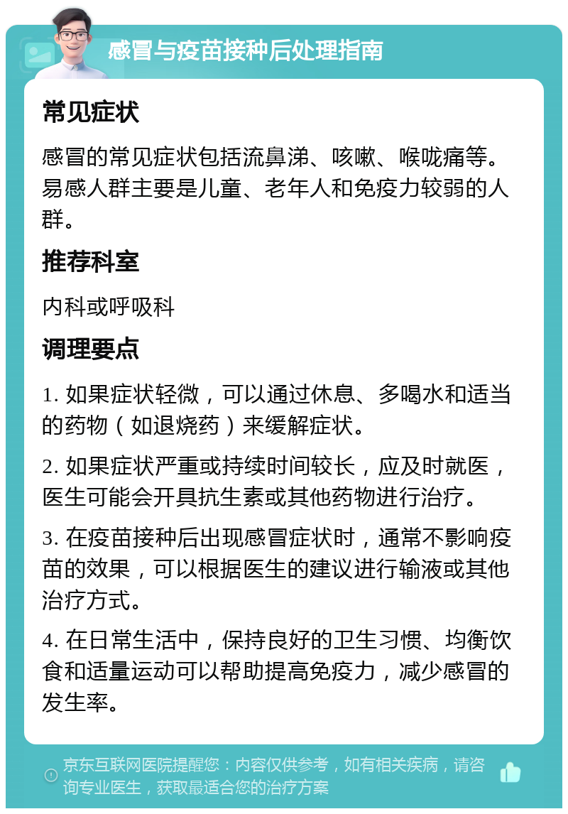 感冒与疫苗接种后处理指南 常见症状 感冒的常见症状包括流鼻涕、咳嗽、喉咙痛等。易感人群主要是儿童、老年人和免疫力较弱的人群。 推荐科室 内科或呼吸科 调理要点 1. 如果症状轻微，可以通过休息、多喝水和适当的药物（如退烧药）来缓解症状。 2. 如果症状严重或持续时间较长，应及时就医，医生可能会开具抗生素或其他药物进行治疗。 3. 在疫苗接种后出现感冒症状时，通常不影响疫苗的效果，可以根据医生的建议进行输液或其他治疗方式。 4. 在日常生活中，保持良好的卫生习惯、均衡饮食和适量运动可以帮助提高免疫力，减少感冒的发生率。