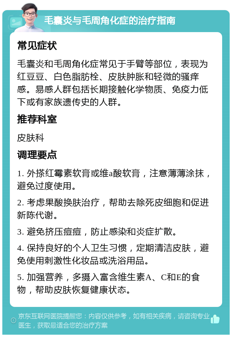 毛囊炎与毛周角化症的治疗指南 常见症状 毛囊炎和毛周角化症常见于手臂等部位，表现为红豆豆、白色脂肪栓、皮肤肿胀和轻微的骚痒感。易感人群包括长期接触化学物质、免疫力低下或有家族遗传史的人群。 推荐科室 皮肤科 调理要点 1. 外搽红霉素软膏或维a酸软膏，注意薄薄涂抹，避免过度使用。 2. 考虑果酸换肤治疗，帮助去除死皮细胞和促进新陈代谢。 3. 避免挤压痘痘，防止感染和炎症扩散。 4. 保持良好的个人卫生习惯，定期清洁皮肤，避免使用刺激性化妆品或洗浴用品。 5. 加强营养，多摄入富含维生素A、C和E的食物，帮助皮肤恢复健康状态。