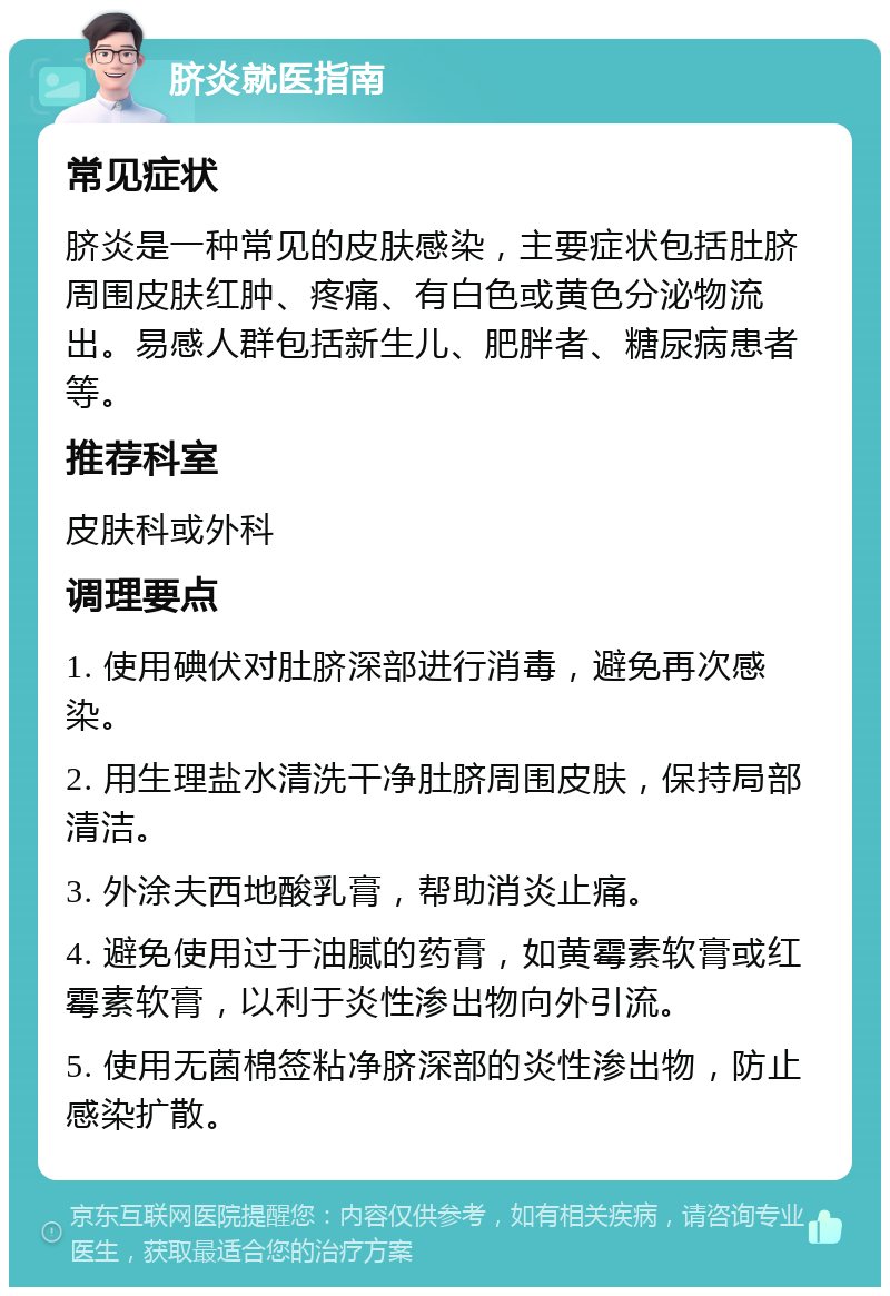 脐炎就医指南 常见症状 脐炎是一种常见的皮肤感染，主要症状包括肚脐周围皮肤红肿、疼痛、有白色或黄色分泌物流出。易感人群包括新生儿、肥胖者、糖尿病患者等。 推荐科室 皮肤科或外科 调理要点 1. 使用碘伏对肚脐深部进行消毒，避免再次感染。 2. 用生理盐水清洗干净肚脐周围皮肤，保持局部清洁。 3. 外涂夫西地酸乳膏，帮助消炎止痛。 4. 避免使用过于油腻的药膏，如黄霉素软膏或红霉素软膏，以利于炎性渗出物向外引流。 5. 使用无菌棉签粘净脐深部的炎性渗出物，防止感染扩散。