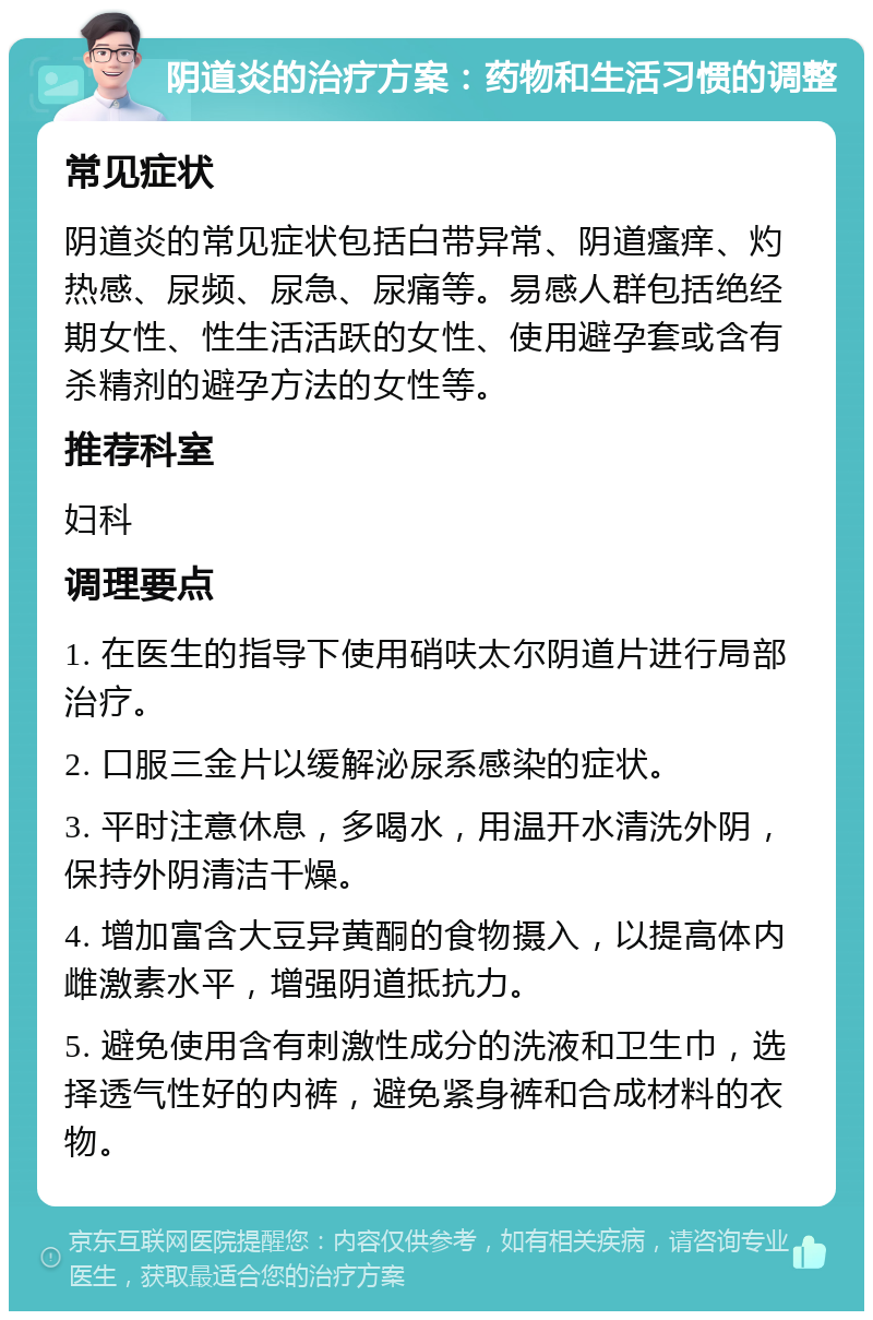 阴道炎的治疗方案：药物和生活习惯的调整 常见症状 阴道炎的常见症状包括白带异常、阴道瘙痒、灼热感、尿频、尿急、尿痛等。易感人群包括绝经期女性、性生活活跃的女性、使用避孕套或含有杀精剂的避孕方法的女性等。 推荐科室 妇科 调理要点 1. 在医生的指导下使用硝呋太尔阴道片进行局部治疗。 2. 口服三金片以缓解泌尿系感染的症状。 3. 平时注意休息，多喝水，用温开水清洗外阴，保持外阴清洁干燥。 4. 增加富含大豆异黄酮的食物摄入，以提高体内雌激素水平，增强阴道抵抗力。 5. 避免使用含有刺激性成分的洗液和卫生巾，选择透气性好的内裤，避免紧身裤和合成材料的衣物。