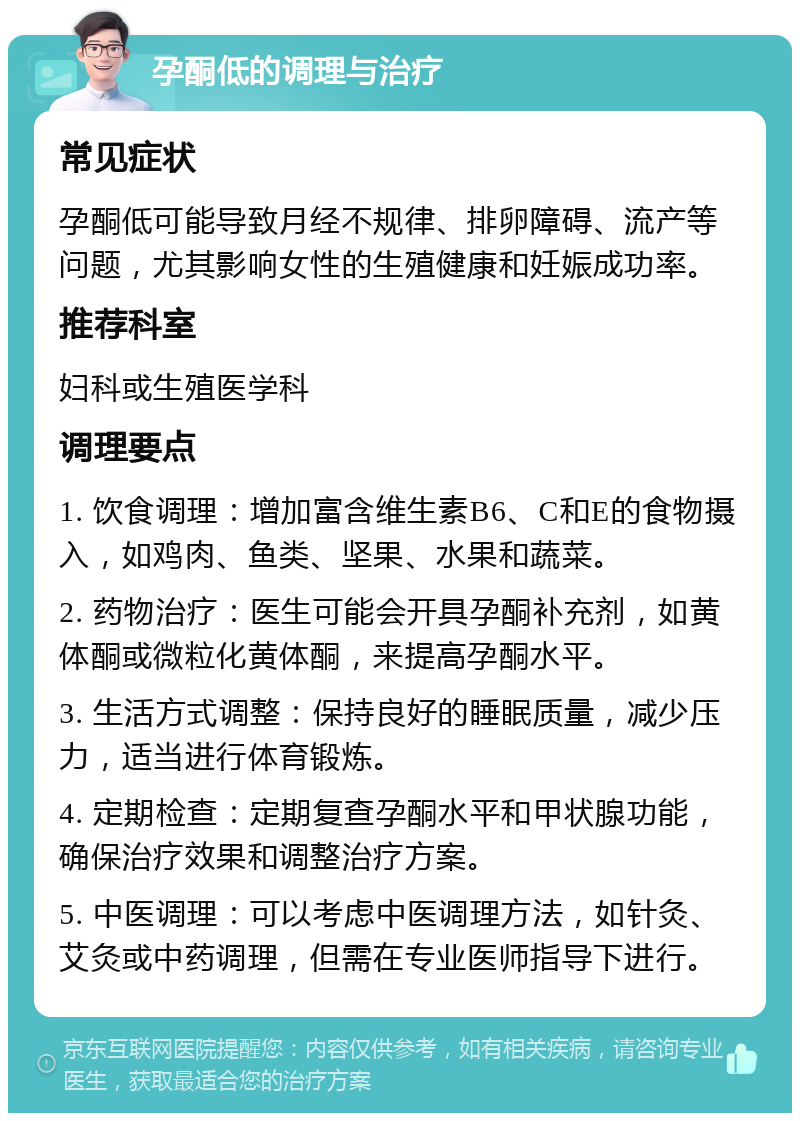 孕酮低的调理与治疗 常见症状 孕酮低可能导致月经不规律、排卵障碍、流产等问题，尤其影响女性的生殖健康和妊娠成功率。 推荐科室 妇科或生殖医学科 调理要点 1. 饮食调理：增加富含维生素B6、C和E的食物摄入，如鸡肉、鱼类、坚果、水果和蔬菜。 2. 药物治疗：医生可能会开具孕酮补充剂，如黄体酮或微粒化黄体酮，来提高孕酮水平。 3. 生活方式调整：保持良好的睡眠质量，减少压力，适当进行体育锻炼。 4. 定期检查：定期复查孕酮水平和甲状腺功能，确保治疗效果和调整治疗方案。 5. 中医调理：可以考虑中医调理方法，如针灸、艾灸或中药调理，但需在专业医师指导下进行。