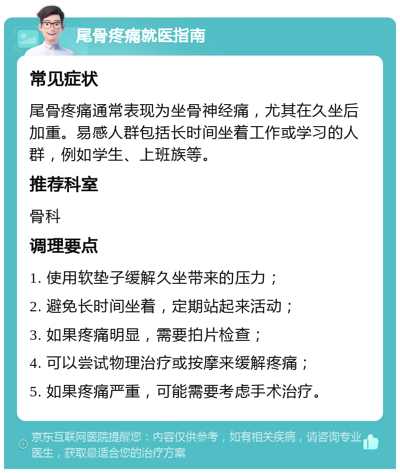 尾骨疼痛就医指南 常见症状 尾骨疼痛通常表现为坐骨神经痛，尤其在久坐后加重。易感人群包括长时间坐着工作或学习的人群，例如学生、上班族等。 推荐科室 骨科 调理要点 1. 使用软垫子缓解久坐带来的压力； 2. 避免长时间坐着，定期站起来活动； 3. 如果疼痛明显，需要拍片检查； 4. 可以尝试物理治疗或按摩来缓解疼痛； 5. 如果疼痛严重，可能需要考虑手术治疗。