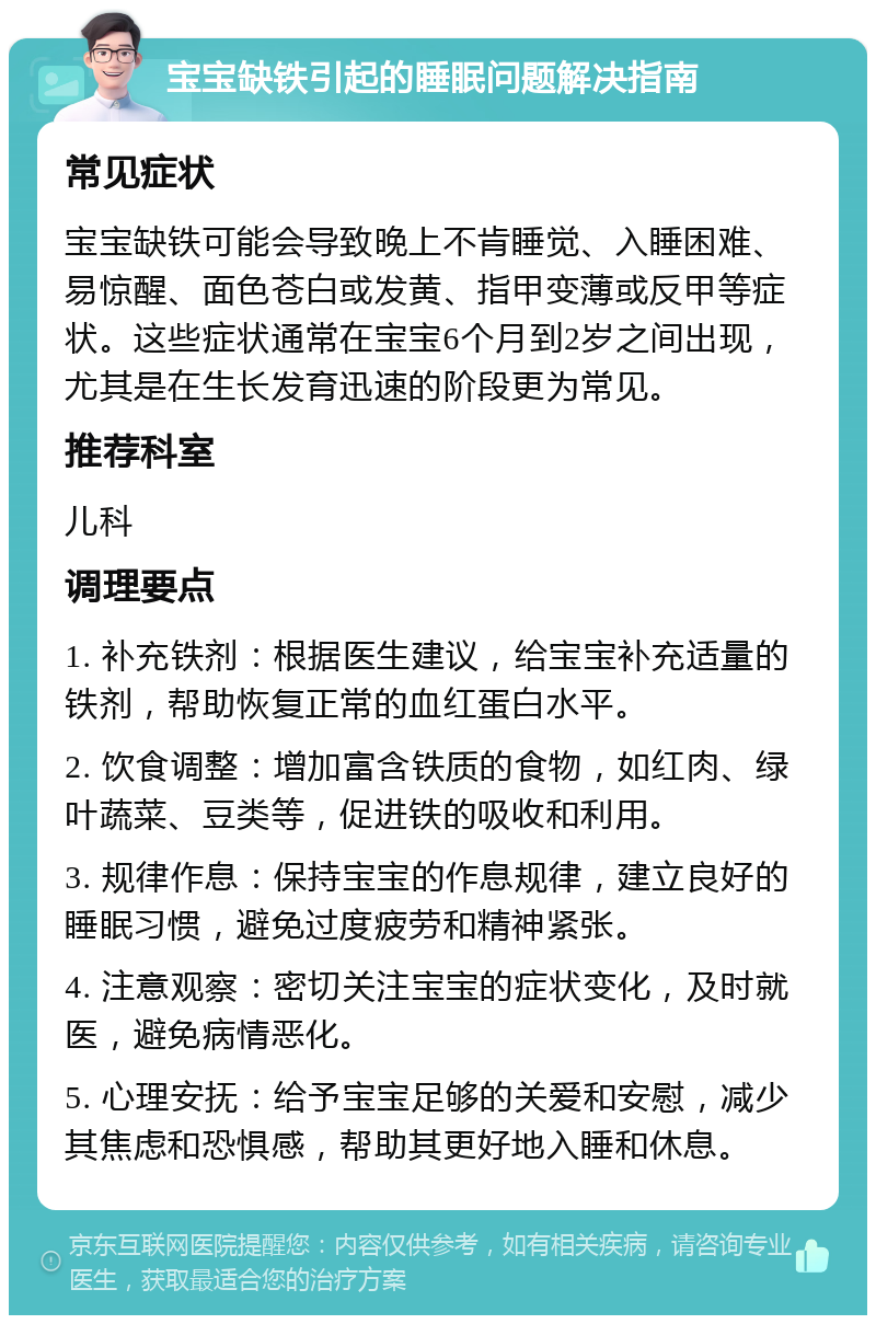 宝宝缺铁引起的睡眠问题解决指南 常见症状 宝宝缺铁可能会导致晚上不肯睡觉、入睡困难、易惊醒、面色苍白或发黄、指甲变薄或反甲等症状。这些症状通常在宝宝6个月到2岁之间出现，尤其是在生长发育迅速的阶段更为常见。 推荐科室 儿科 调理要点 1. 补充铁剂：根据医生建议，给宝宝补充适量的铁剂，帮助恢复正常的血红蛋白水平。 2. 饮食调整：增加富含铁质的食物，如红肉、绿叶蔬菜、豆类等，促进铁的吸收和利用。 3. 规律作息：保持宝宝的作息规律，建立良好的睡眠习惯，避免过度疲劳和精神紧张。 4. 注意观察：密切关注宝宝的症状变化，及时就医，避免病情恶化。 5. 心理安抚：给予宝宝足够的关爱和安慰，减少其焦虑和恐惧感，帮助其更好地入睡和休息。