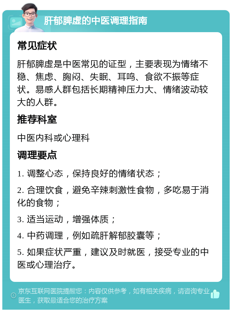 肝郁脾虚的中医调理指南 常见症状 肝郁脾虚是中医常见的证型，主要表现为情绪不稳、焦虑、胸闷、失眠、耳鸣、食欲不振等症状。易感人群包括长期精神压力大、情绪波动较大的人群。 推荐科室 中医内科或心理科 调理要点 1. 调整心态，保持良好的情绪状态； 2. 合理饮食，避免辛辣刺激性食物，多吃易于消化的食物； 3. 适当运动，增强体质； 4. 中药调理，例如疏肝解郁胶囊等； 5. 如果症状严重，建议及时就医，接受专业的中医或心理治疗。