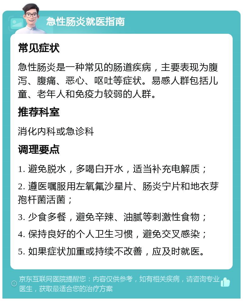 急性肠炎就医指南 常见症状 急性肠炎是一种常见的肠道疾病，主要表现为腹泻、腹痛、恶心、呕吐等症状。易感人群包括儿童、老年人和免疫力较弱的人群。 推荐科室 消化内科或急诊科 调理要点 1. 避免脱水，多喝白开水，适当补充电解质； 2. 遵医嘱服用左氧氟沙星片、肠炎宁片和地衣芽孢杆菌活菌； 3. 少食多餐，避免辛辣、油腻等刺激性食物； 4. 保持良好的个人卫生习惯，避免交叉感染； 5. 如果症状加重或持续不改善，应及时就医。