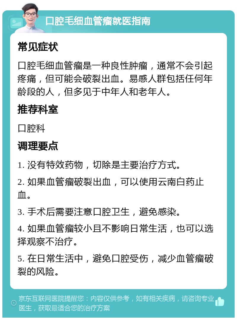 口腔毛细血管瘤就医指南 常见症状 口腔毛细血管瘤是一种良性肿瘤，通常不会引起疼痛，但可能会破裂出血。易感人群包括任何年龄段的人，但多见于中年人和老年人。 推荐科室 口腔科 调理要点 1. 没有特效药物，切除是主要治疗方式。 2. 如果血管瘤破裂出血，可以使用云南白药止血。 3. 手术后需要注意口腔卫生，避免感染。 4. 如果血管瘤较小且不影响日常生活，也可以选择观察不治疗。 5. 在日常生活中，避免口腔受伤，减少血管瘤破裂的风险。