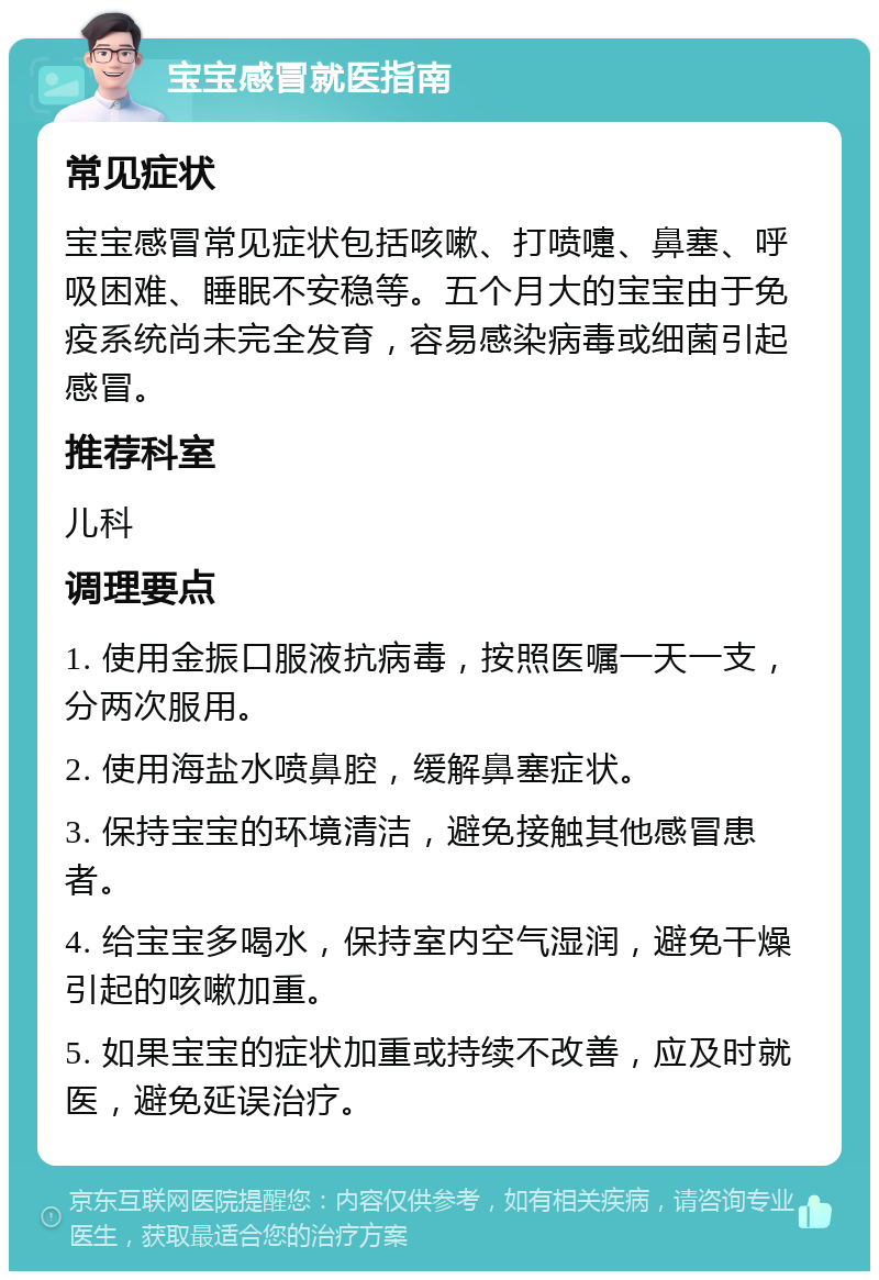 宝宝感冒就医指南 常见症状 宝宝感冒常见症状包括咳嗽、打喷嚏、鼻塞、呼吸困难、睡眠不安稳等。五个月大的宝宝由于免疫系统尚未完全发育，容易感染病毒或细菌引起感冒。 推荐科室 儿科 调理要点 1. 使用金振口服液抗病毒，按照医嘱一天一支，分两次服用。 2. 使用海盐水喷鼻腔，缓解鼻塞症状。 3. 保持宝宝的环境清洁，避免接触其他感冒患者。 4. 给宝宝多喝水，保持室内空气湿润，避免干燥引起的咳嗽加重。 5. 如果宝宝的症状加重或持续不改善，应及时就医，避免延误治疗。