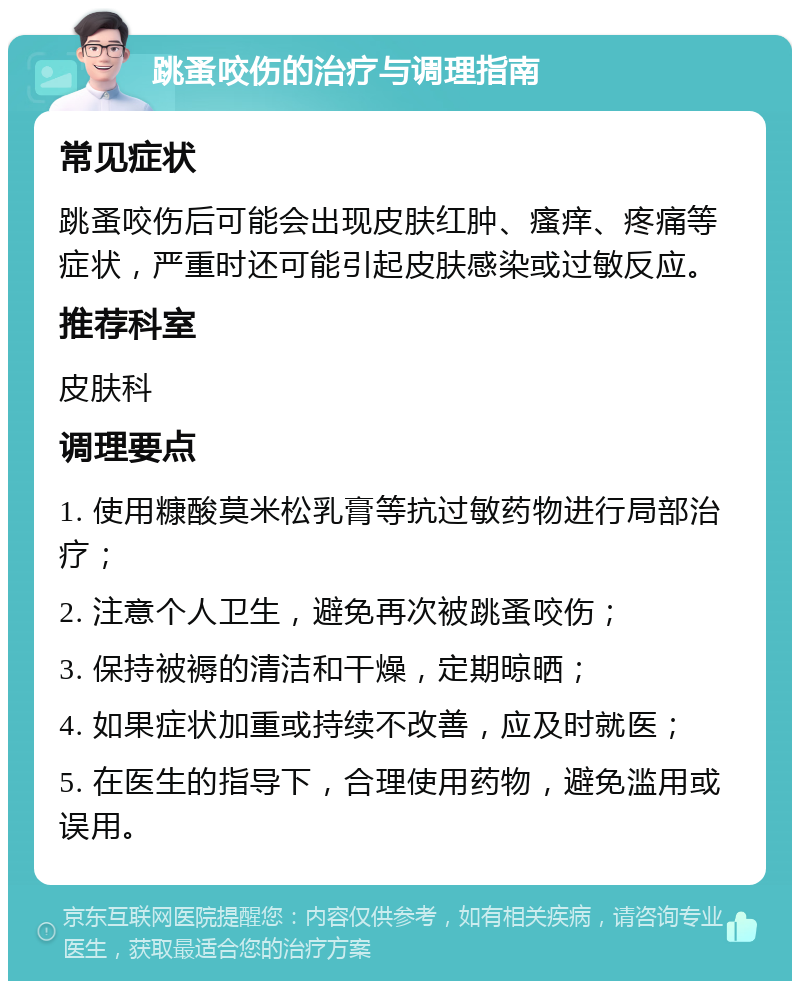 跳蚤咬伤的治疗与调理指南 常见症状 跳蚤咬伤后可能会出现皮肤红肿、瘙痒、疼痛等症状，严重时还可能引起皮肤感染或过敏反应。 推荐科室 皮肤科 调理要点 1. 使用糠酸莫米松乳膏等抗过敏药物进行局部治疗； 2. 注意个人卫生，避免再次被跳蚤咬伤； 3. 保持被褥的清洁和干燥，定期晾晒； 4. 如果症状加重或持续不改善，应及时就医； 5. 在医生的指导下，合理使用药物，避免滥用或误用。