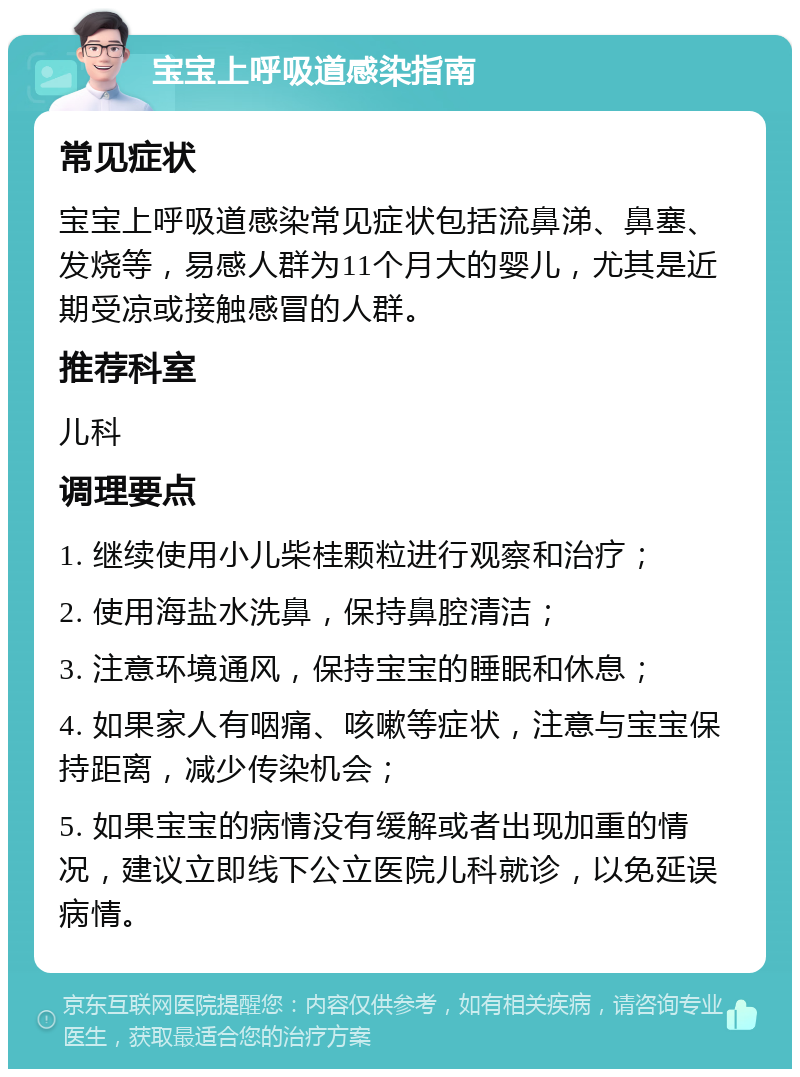 宝宝上呼吸道感染指南 常见症状 宝宝上呼吸道感染常见症状包括流鼻涕、鼻塞、发烧等，易感人群为11个月大的婴儿，尤其是近期受凉或接触感冒的人群。 推荐科室 儿科 调理要点 1. 继续使用小儿柴桂颗粒进行观察和治疗； 2. 使用海盐水洗鼻，保持鼻腔清洁； 3. 注意环境通风，保持宝宝的睡眠和休息； 4. 如果家人有咽痛、咳嗽等症状，注意与宝宝保持距离，减少传染机会； 5. 如果宝宝的病情没有缓解或者出现加重的情况，建议立即线下公立医院儿科就诊，以免延误病情。