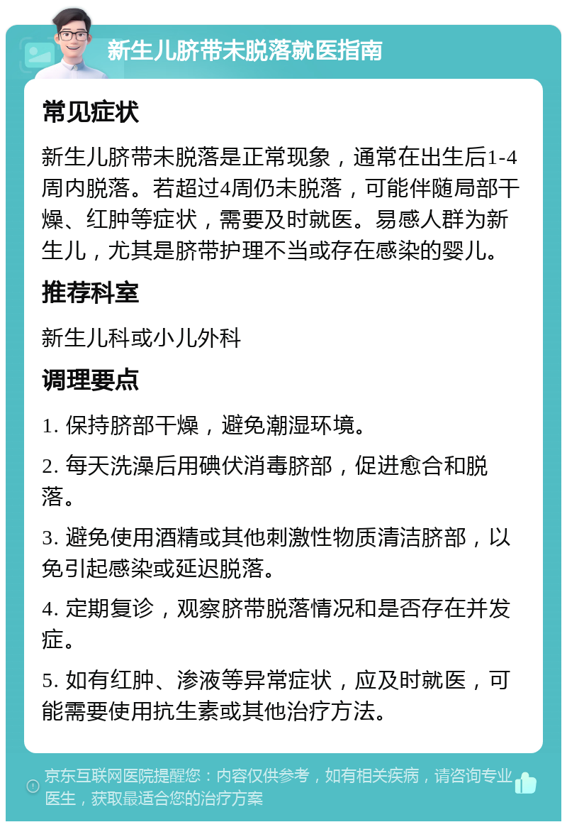 新生儿脐带未脱落就医指南 常见症状 新生儿脐带未脱落是正常现象，通常在出生后1-4周内脱落。若超过4周仍未脱落，可能伴随局部干燥、红肿等症状，需要及时就医。易感人群为新生儿，尤其是脐带护理不当或存在感染的婴儿。 推荐科室 新生儿科或小儿外科 调理要点 1. 保持脐部干燥，避免潮湿环境。 2. 每天洗澡后用碘伏消毒脐部，促进愈合和脱落。 3. 避免使用酒精或其他刺激性物质清洁脐部，以免引起感染或延迟脱落。 4. 定期复诊，观察脐带脱落情况和是否存在并发症。 5. 如有红肿、渗液等异常症状，应及时就医，可能需要使用抗生素或其他治疗方法。