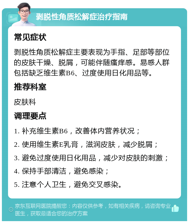 剥脱性角质松解症治疗指南 常见症状 剥脱性角质松解症主要表现为手指、足部等部位的皮肤干燥、脱屑，可能伴随瘙痒感。易感人群包括缺乏维生素B6、过度使用日化用品等。 推荐科室 皮肤科 调理要点 1. 补充维生素B6，改善体内营养状况； 2. 使用维生素E乳膏，滋润皮肤，减少脱屑； 3. 避免过度使用日化用品，减少对皮肤的刺激； 4. 保持手部清洁，避免感染； 5. 注意个人卫生，避免交叉感染。