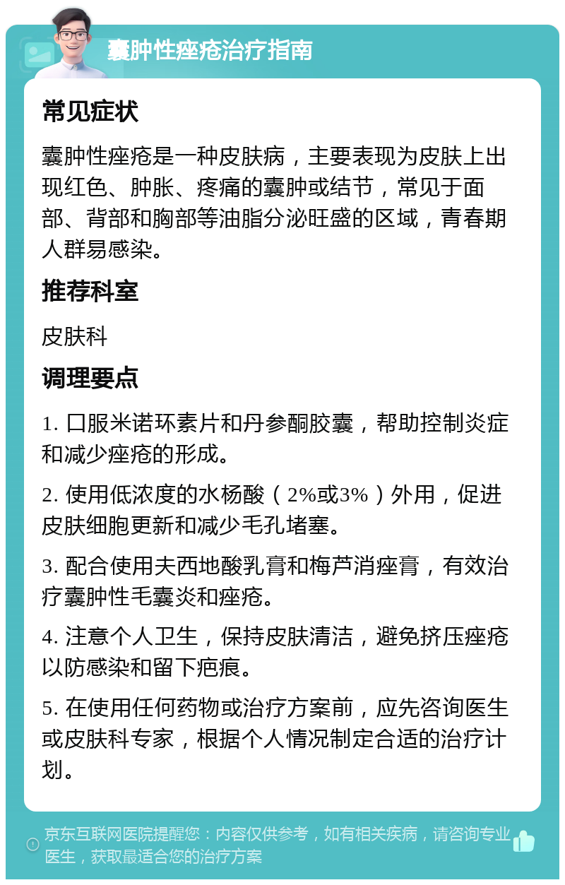 囊肿性痤疮治疗指南 常见症状 囊肿性痤疮是一种皮肤病，主要表现为皮肤上出现红色、肿胀、疼痛的囊肿或结节，常见于面部、背部和胸部等油脂分泌旺盛的区域，青春期人群易感染。 推荐科室 皮肤科 调理要点 1. 口服米诺环素片和丹参酮胶囊，帮助控制炎症和减少痤疮的形成。 2. 使用低浓度的水杨酸（2%或3%）外用，促进皮肤细胞更新和减少毛孔堵塞。 3. 配合使用夫西地酸乳膏和梅芦消痤膏，有效治疗囊肿性毛囊炎和痤疮。 4. 注意个人卫生，保持皮肤清洁，避免挤压痤疮以防感染和留下疤痕。 5. 在使用任何药物或治疗方案前，应先咨询医生或皮肤科专家，根据个人情况制定合适的治疗计划。