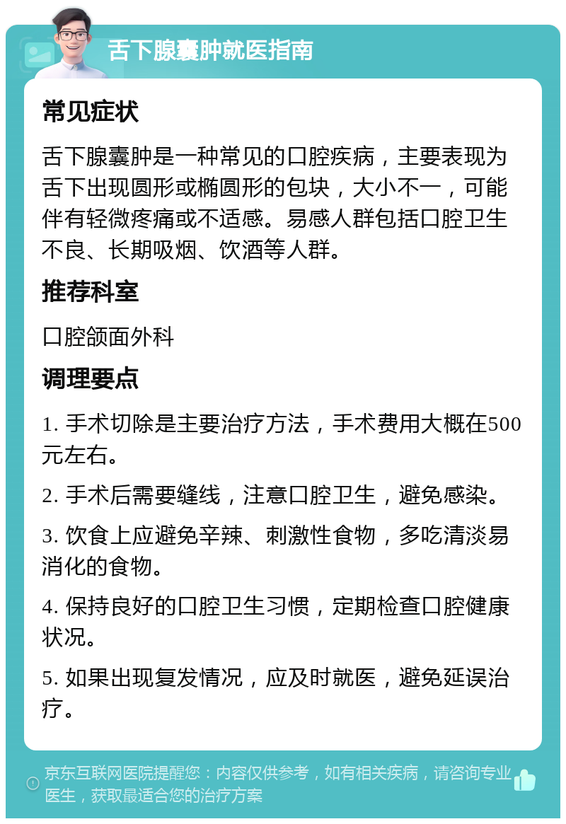 舌下腺囊肿就医指南 常见症状 舌下腺囊肿是一种常见的口腔疾病，主要表现为舌下出现圆形或椭圆形的包块，大小不一，可能伴有轻微疼痛或不适感。易感人群包括口腔卫生不良、长期吸烟、饮酒等人群。 推荐科室 口腔颌面外科 调理要点 1. 手术切除是主要治疗方法，手术费用大概在500元左右。 2. 手术后需要缝线，注意口腔卫生，避免感染。 3. 饮食上应避免辛辣、刺激性食物，多吃清淡易消化的食物。 4. 保持良好的口腔卫生习惯，定期检查口腔健康状况。 5. 如果出现复发情况，应及时就医，避免延误治疗。