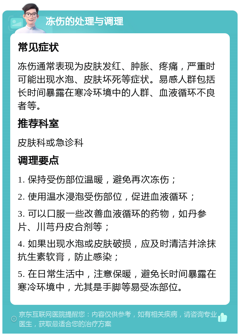 冻伤的处理与调理 常见症状 冻伤通常表现为皮肤发红、肿胀、疼痛，严重时可能出现水泡、皮肤坏死等症状。易感人群包括长时间暴露在寒冷环境中的人群、血液循环不良者等。 推荐科室 皮肤科或急诊科 调理要点 1. 保持受伤部位温暖，避免再次冻伤； 2. 使用温水浸泡受伤部位，促进血液循环； 3. 可以口服一些改善血液循环的药物，如丹参片、川芎丹皮合剂等； 4. 如果出现水泡或皮肤破损，应及时清洁并涂抹抗生素软膏，防止感染； 5. 在日常生活中，注意保暖，避免长时间暴露在寒冷环境中，尤其是手脚等易受冻部位。