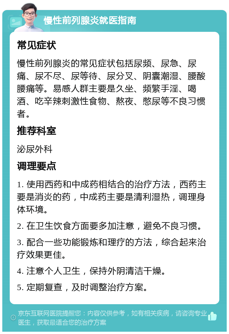 慢性前列腺炎就医指南 常见症状 慢性前列腺炎的常见症状包括尿频、尿急、尿痛、尿不尽、尿等待、尿分叉、阴囊潮湿、腰酸腰痛等。易感人群主要是久坐、频繁手淫、喝酒、吃辛辣刺激性食物、熬夜、憋尿等不良习惯者。 推荐科室 泌尿外科 调理要点 1. 使用西药和中成药相结合的治疗方法，西药主要是消炎的药，中成药主要是清利湿热，调理身体环境。 2. 在卫生饮食方面要多加注意，避免不良习惯。 3. 配合一些功能锻炼和理疗的方法，综合起来治疗效果更佳。 4. 注意个人卫生，保持外阴清洁干燥。 5. 定期复查，及时调整治疗方案。