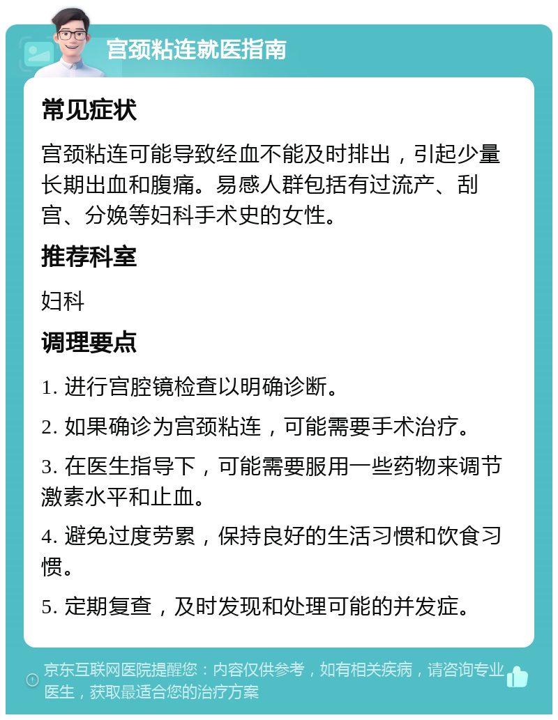 宫颈粘连就医指南 常见症状 宫颈粘连可能导致经血不能及时排出，引起少量长期出血和腹痛。易感人群包括有过流产、刮宫、分娩等妇科手术史的女性。 推荐科室 妇科 调理要点 1. 进行宫腔镜检查以明确诊断。 2. 如果确诊为宫颈粘连，可能需要手术治疗。 3. 在医生指导下，可能需要服用一些药物来调节激素水平和止血。 4. 避免过度劳累，保持良好的生活习惯和饮食习惯。 5. 定期复查，及时发现和处理可能的并发症。