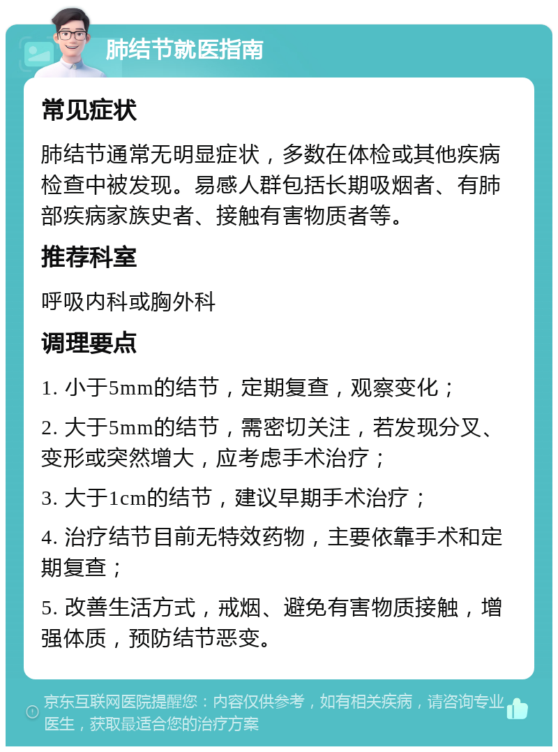 肺结节就医指南 常见症状 肺结节通常无明显症状，多数在体检或其他疾病检查中被发现。易感人群包括长期吸烟者、有肺部疾病家族史者、接触有害物质者等。 推荐科室 呼吸内科或胸外科 调理要点 1. 小于5mm的结节，定期复查，观察变化； 2. 大于5mm的结节，需密切关注，若发现分叉、变形或突然增大，应考虑手术治疗； 3. 大于1cm的结节，建议早期手术治疗； 4. 治疗结节目前无特效药物，主要依靠手术和定期复查； 5. 改善生活方式，戒烟、避免有害物质接触，增强体质，预防结节恶变。