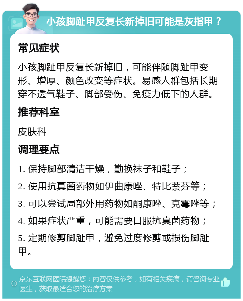 小孩脚趾甲反复长新掉旧可能是灰指甲？ 常见症状 小孩脚趾甲反复长新掉旧，可能伴随脚趾甲变形、增厚、颜色改变等症状。易感人群包括长期穿不透气鞋子、脚部受伤、免疫力低下的人群。 推荐科室 皮肤科 调理要点 1. 保持脚部清洁干燥，勤换袜子和鞋子； 2. 使用抗真菌药物如伊曲康唑、特比萘芬等； 3. 可以尝试局部外用药物如酮康唑、克霉唑等； 4. 如果症状严重，可能需要口服抗真菌药物； 5. 定期修剪脚趾甲，避免过度修剪或损伤脚趾甲。