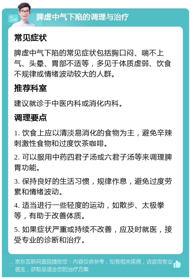 脾虚中气下陷的调理与治疗 常见症状 脾虚中气下陷的常见症状包括胸口闷、喘不上气、头晕、胃部不适等，多见于体质虚弱、饮食不规律或情绪波动较大的人群。 推荐科室 建议就诊于中医内科或消化内科。 调理要点 1. 饮食上应以清淡易消化的食物为主，避免辛辣刺激性食物和过度饮茶咖啡。 2. 可以服用中药四君子汤或六君子汤等来调理脾胃功能。 3. 保持良好的生活习惯，规律作息，避免过度劳累和情绪波动。 4. 适当进行一些轻度的运动，如散步、太极拳等，有助于改善体质。 5. 如果症状严重或持续不改善，应及时就医，接受专业的诊断和治疗。