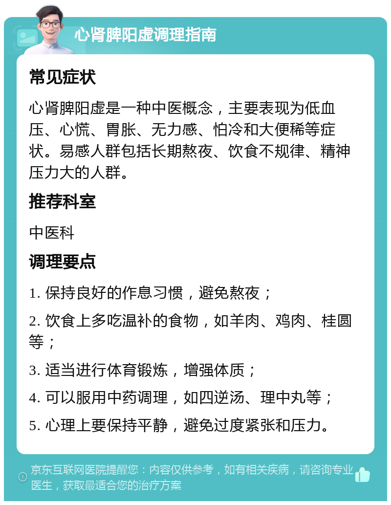 心肾脾阳虚调理指南 常见症状 心肾脾阳虚是一种中医概念，主要表现为低血压、心慌、胃胀、无力感、怕冷和大便稀等症状。易感人群包括长期熬夜、饮食不规律、精神压力大的人群。 推荐科室 中医科 调理要点 1. 保持良好的作息习惯，避免熬夜； 2. 饮食上多吃温补的食物，如羊肉、鸡肉、桂圆等； 3. 适当进行体育锻炼，增强体质； 4. 可以服用中药调理，如四逆汤、理中丸等； 5. 心理上要保持平静，避免过度紧张和压力。