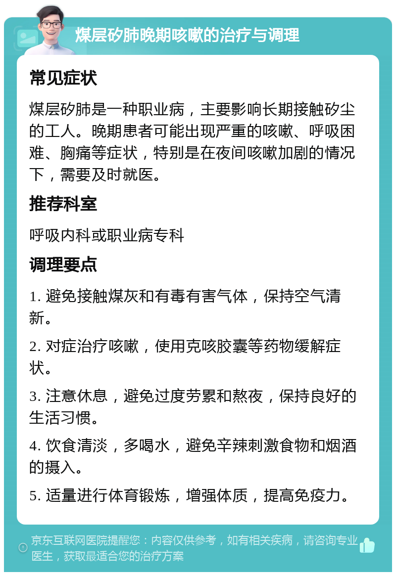 煤层矽肺晚期咳嗽的治疗与调理 常见症状 煤层矽肺是一种职业病，主要影响长期接触矽尘的工人。晚期患者可能出现严重的咳嗽、呼吸困难、胸痛等症状，特别是在夜间咳嗽加剧的情况下，需要及时就医。 推荐科室 呼吸内科或职业病专科 调理要点 1. 避免接触煤灰和有毒有害气体，保持空气清新。 2. 对症治疗咳嗽，使用克咳胶囊等药物缓解症状。 3. 注意休息，避免过度劳累和熬夜，保持良好的生活习惯。 4. 饮食清淡，多喝水，避免辛辣刺激食物和烟酒的摄入。 5. 适量进行体育锻炼，增强体质，提高免疫力。