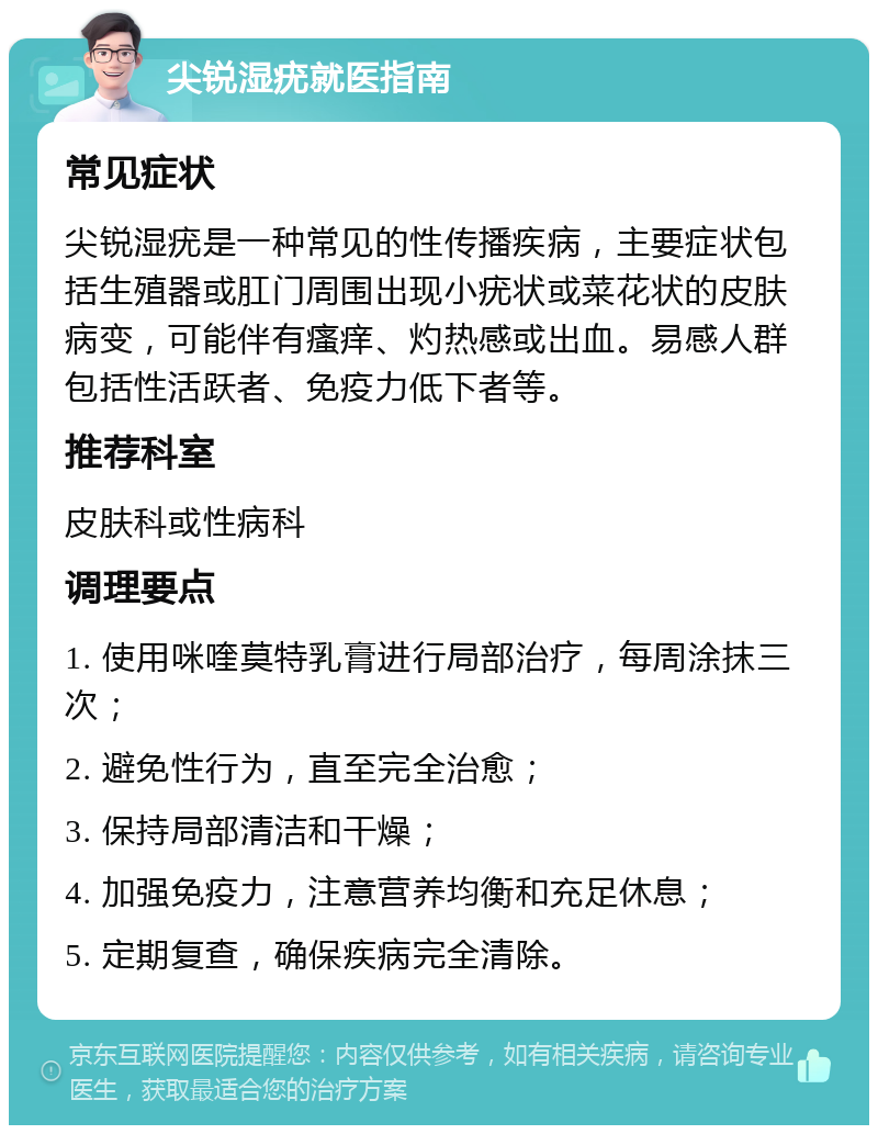 尖锐湿疣就医指南 常见症状 尖锐湿疣是一种常见的性传播疾病，主要症状包括生殖器或肛门周围出现小疣状或菜花状的皮肤病变，可能伴有瘙痒、灼热感或出血。易感人群包括性活跃者、免疫力低下者等。 推荐科室 皮肤科或性病科 调理要点 1. 使用咪喹莫特乳膏进行局部治疗，每周涂抹三次； 2. 避免性行为，直至完全治愈； 3. 保持局部清洁和干燥； 4. 加强免疫力，注意营养均衡和充足休息； 5. 定期复查，确保疾病完全清除。