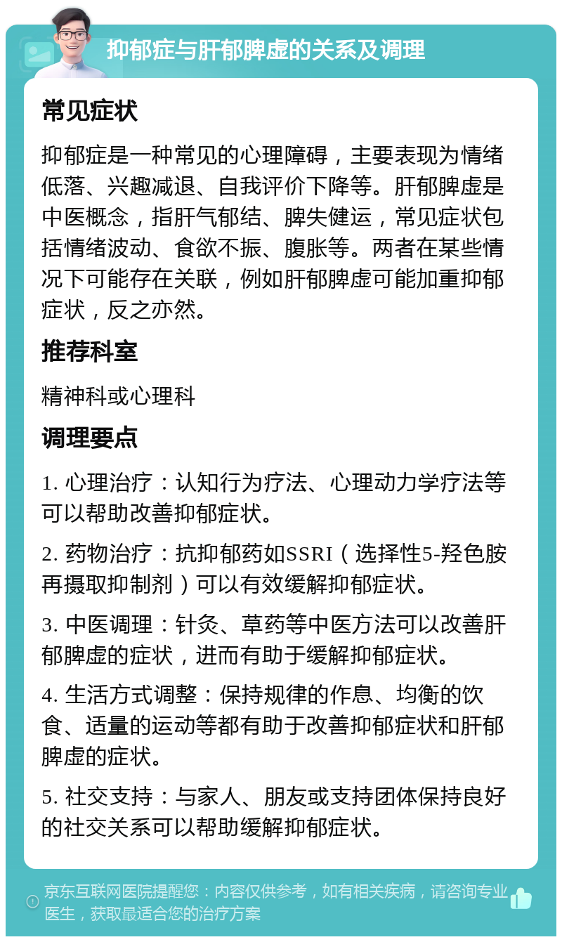 抑郁症与肝郁脾虚的关系及调理 常见症状 抑郁症是一种常见的心理障碍，主要表现为情绪低落、兴趣减退、自我评价下降等。肝郁脾虚是中医概念，指肝气郁结、脾失健运，常见症状包括情绪波动、食欲不振、腹胀等。两者在某些情况下可能存在关联，例如肝郁脾虚可能加重抑郁症状，反之亦然。 推荐科室 精神科或心理科 调理要点 1. 心理治疗：认知行为疗法、心理动力学疗法等可以帮助改善抑郁症状。 2. 药物治疗：抗抑郁药如SSRI（选择性5-羟色胺再摄取抑制剂）可以有效缓解抑郁症状。 3. 中医调理：针灸、草药等中医方法可以改善肝郁脾虚的症状，进而有助于缓解抑郁症状。 4. 生活方式调整：保持规律的作息、均衡的饮食、适量的运动等都有助于改善抑郁症状和肝郁脾虚的症状。 5. 社交支持：与家人、朋友或支持团体保持良好的社交关系可以帮助缓解抑郁症状。