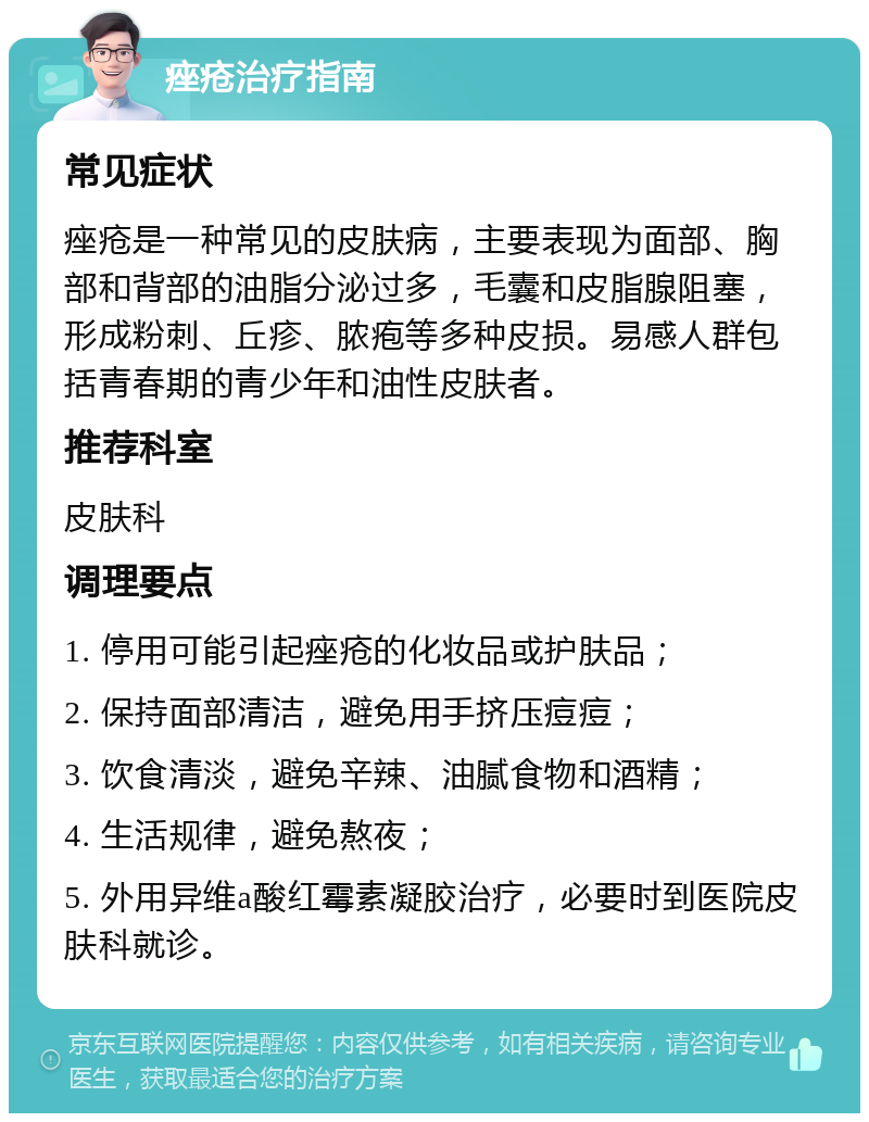 痤疮治疗指南 常见症状 痤疮是一种常见的皮肤病，主要表现为面部、胸部和背部的油脂分泌过多，毛囊和皮脂腺阻塞，形成粉刺、丘疹、脓疱等多种皮损。易感人群包括青春期的青少年和油性皮肤者。 推荐科室 皮肤科 调理要点 1. 停用可能引起痤疮的化妆品或护肤品； 2. 保持面部清洁，避免用手挤压痘痘； 3. 饮食清淡，避免辛辣、油腻食物和酒精； 4. 生活规律，避免熬夜； 5. 外用异维a酸红霉素凝胶治疗，必要时到医院皮肤科就诊。