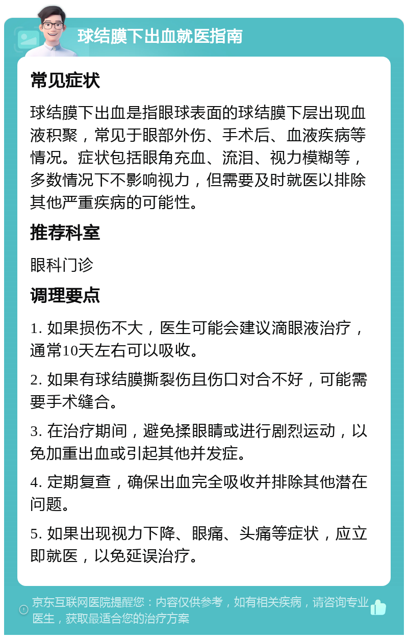 球结膜下出血就医指南 常见症状 球结膜下出血是指眼球表面的球结膜下层出现血液积聚，常见于眼部外伤、手术后、血液疾病等情况。症状包括眼角充血、流泪、视力模糊等，多数情况下不影响视力，但需要及时就医以排除其他严重疾病的可能性。 推荐科室 眼科门诊 调理要点 1. 如果损伤不大，医生可能会建议滴眼液治疗，通常10天左右可以吸收。 2. 如果有球结膜撕裂伤且伤口对合不好，可能需要手术缝合。 3. 在治疗期间，避免揉眼睛或进行剧烈运动，以免加重出血或引起其他并发症。 4. 定期复查，确保出血完全吸收并排除其他潜在问题。 5. 如果出现视力下降、眼痛、头痛等症状，应立即就医，以免延误治疗。