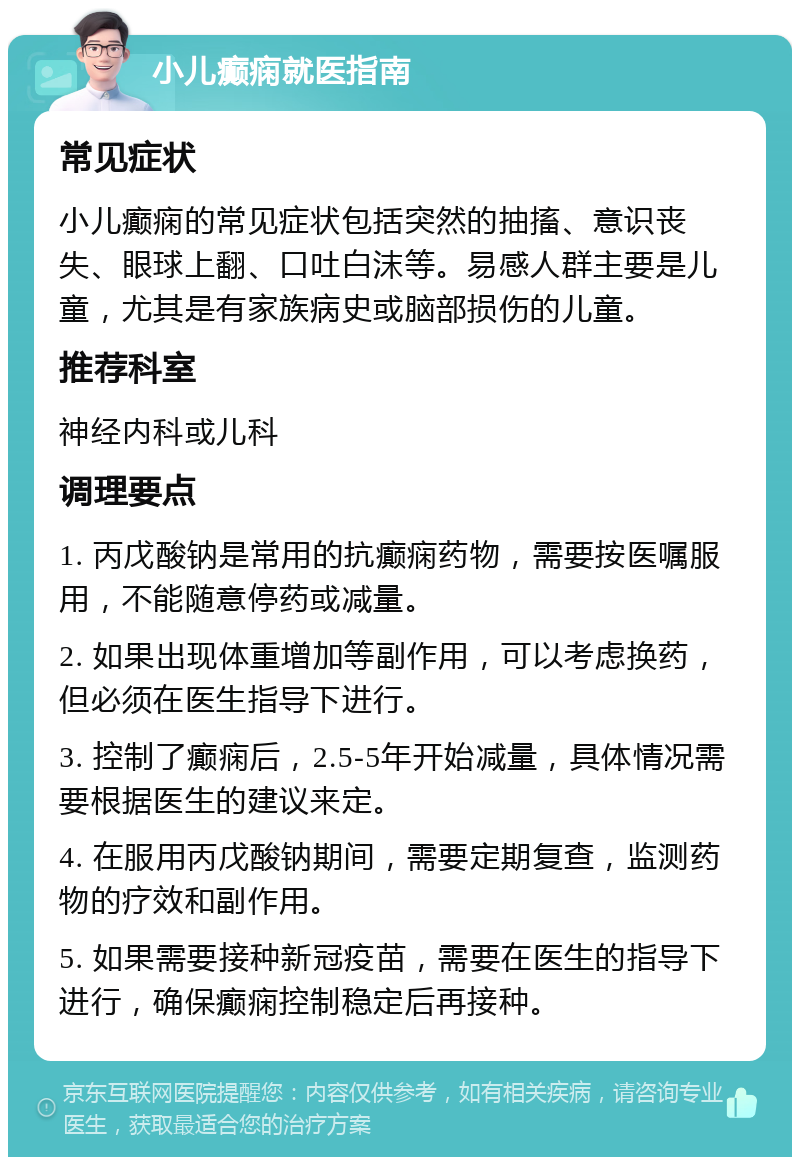 小儿癫痫就医指南 常见症状 小儿癫痫的常见症状包括突然的抽搐、意识丧失、眼球上翻、口吐白沫等。易感人群主要是儿童，尤其是有家族病史或脑部损伤的儿童。 推荐科室 神经内科或儿科 调理要点 1. 丙戊酸钠是常用的抗癫痫药物，需要按医嘱服用，不能随意停药或减量。 2. 如果出现体重增加等副作用，可以考虑换药，但必须在医生指导下进行。 3. 控制了癫痫后，2.5-5年开始减量，具体情况需要根据医生的建议来定。 4. 在服用丙戊酸钠期间，需要定期复查，监测药物的疗效和副作用。 5. 如果需要接种新冠疫苗，需要在医生的指导下进行，确保癫痫控制稳定后再接种。