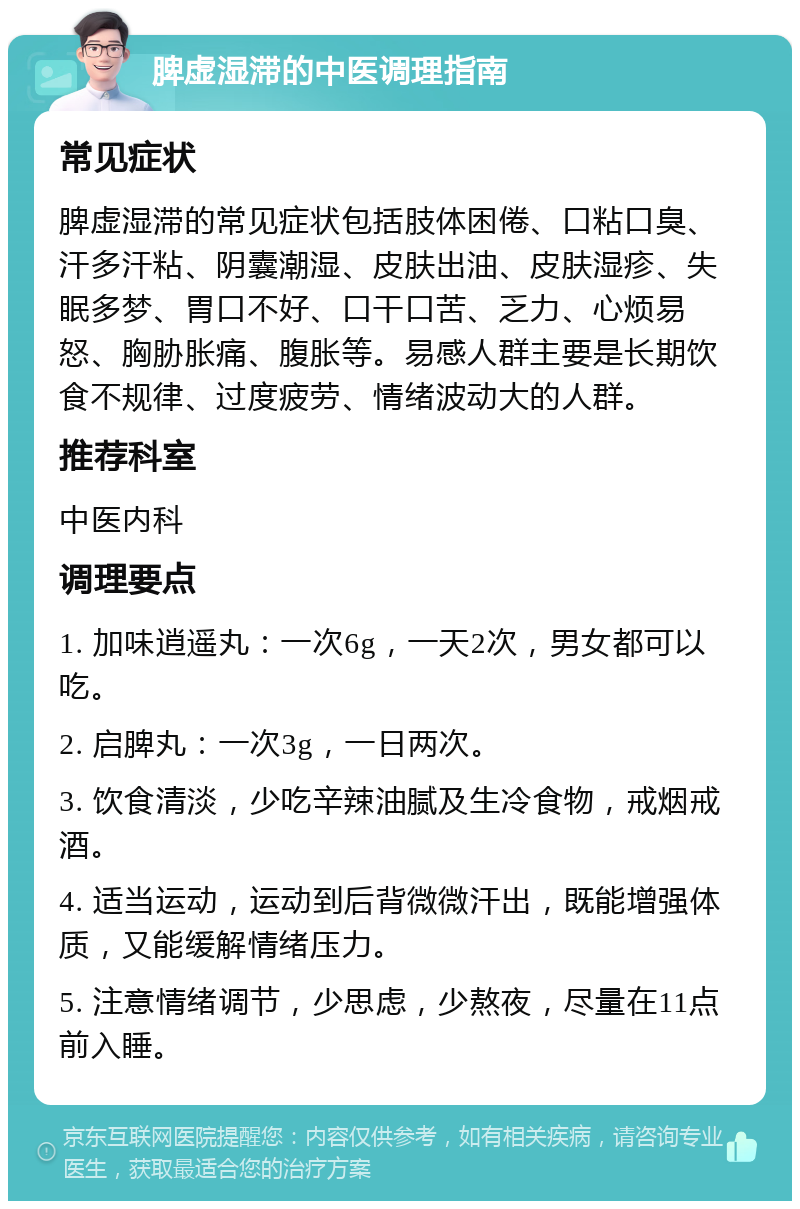 脾虚湿滞的中医调理指南 常见症状 脾虚湿滞的常见症状包括肢体困倦、口粘口臭、汗多汗粘、阴囊潮湿、皮肤出油、皮肤湿疹、失眠多梦、胃口不好、口干口苦、乏力、心烦易怒、胸胁胀痛、腹胀等。易感人群主要是长期饮食不规律、过度疲劳、情绪波动大的人群。 推荐科室 中医内科 调理要点 1. 加味逍遥丸：一次6g，一天2次，男女都可以吃。 2. 启脾丸：一次3g，一日两次。 3. 饮食清淡，少吃辛辣油腻及生冷食物，戒烟戒酒。 4. 适当运动，运动到后背微微汗出，既能增强体质，又能缓解情绪压力。 5. 注意情绪调节，少思虑，少熬夜，尽量在11点前入睡。