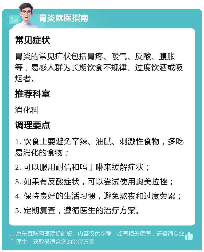 胃炎就医指南 常见症状 胃炎的常见症状包括胃疼、嗳气、反酸、腹胀等，易感人群为长期饮食不规律、过度饮酒或吸烟者。 推荐科室 消化科 调理要点 1. 饮食上要避免辛辣、油腻、刺激性食物，多吃易消化的食物； 2. 可以服用耐信和吗丁啉来缓解症状； 3. 如果有反酸症状，可以尝试使用奥美拉挫； 4. 保持良好的生活习惯，避免熬夜和过度劳累； 5. 定期复查，遵循医生的治疗方案。