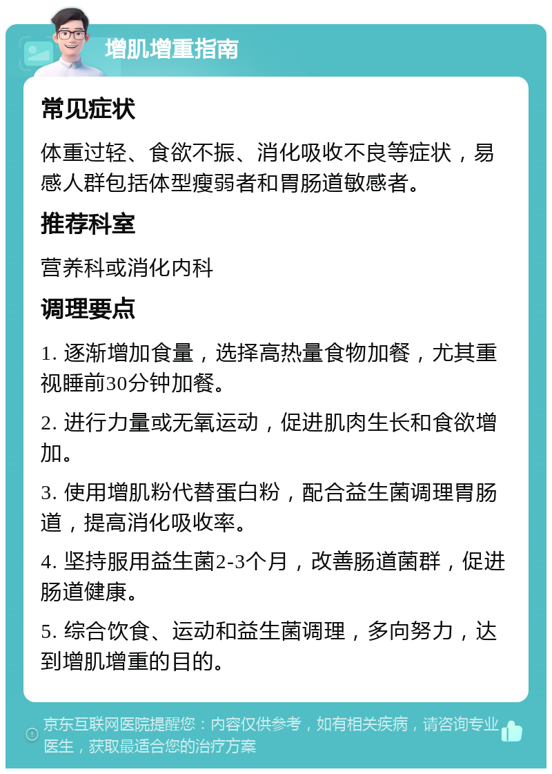 增肌增重指南 常见症状 体重过轻、食欲不振、消化吸收不良等症状，易感人群包括体型瘦弱者和胃肠道敏感者。 推荐科室 营养科或消化内科 调理要点 1. 逐渐增加食量，选择高热量食物加餐，尤其重视睡前30分钟加餐。 2. 进行力量或无氧运动，促进肌肉生长和食欲增加。 3. 使用增肌粉代替蛋白粉，配合益生菌调理胃肠道，提高消化吸收率。 4. 坚持服用益生菌2-3个月，改善肠道菌群，促进肠道健康。 5. 综合饮食、运动和益生菌调理，多向努力，达到增肌增重的目的。