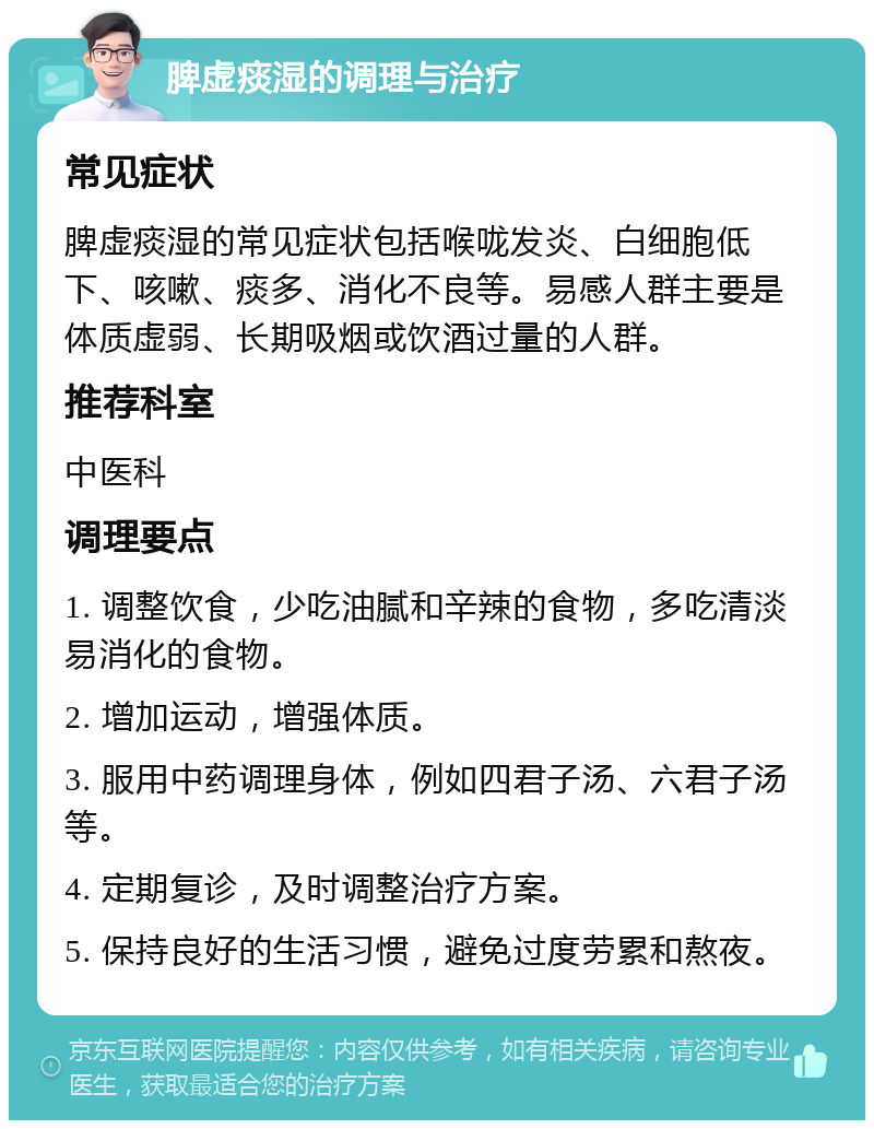 脾虚痰湿的调理与治疗 常见症状 脾虚痰湿的常见症状包括喉咙发炎、白细胞低下、咳嗽、痰多、消化不良等。易感人群主要是体质虚弱、长期吸烟或饮酒过量的人群。 推荐科室 中医科 调理要点 1. 调整饮食，少吃油腻和辛辣的食物，多吃清淡易消化的食物。 2. 增加运动，增强体质。 3. 服用中药调理身体，例如四君子汤、六君子汤等。 4. 定期复诊，及时调整治疗方案。 5. 保持良好的生活习惯，避免过度劳累和熬夜。