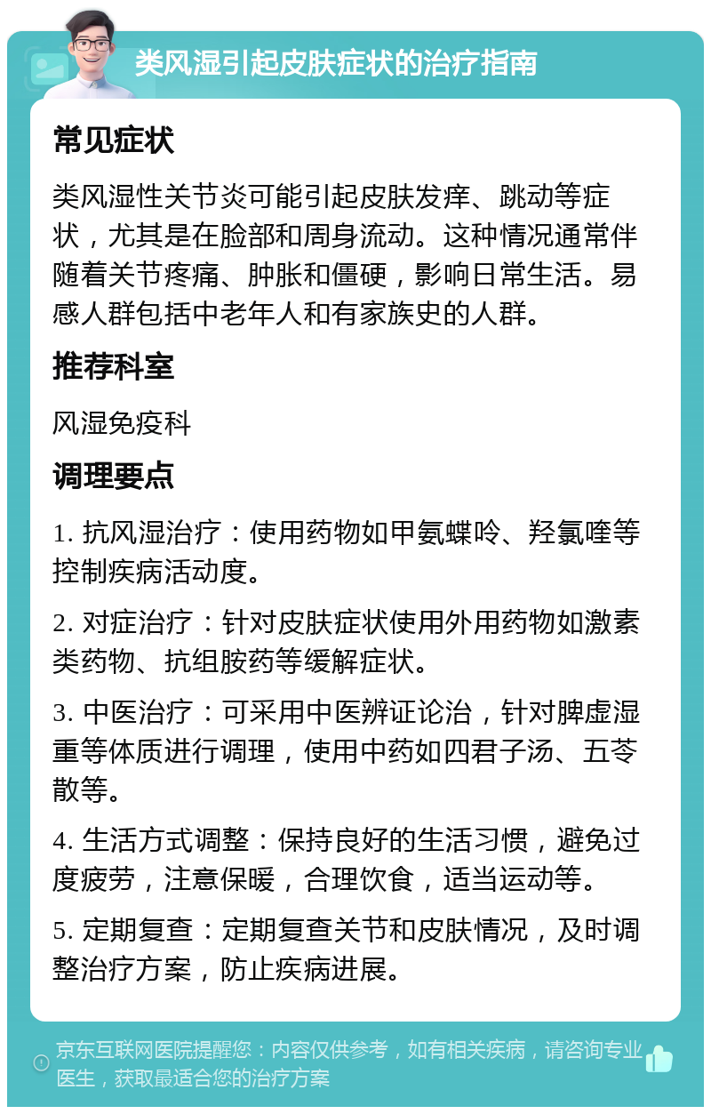 类风湿引起皮肤症状的治疗指南 常见症状 类风湿性关节炎可能引起皮肤发痒、跳动等症状，尤其是在脸部和周身流动。这种情况通常伴随着关节疼痛、肿胀和僵硬，影响日常生活。易感人群包括中老年人和有家族史的人群。 推荐科室 风湿免疫科 调理要点 1. 抗风湿治疗：使用药物如甲氨蝶呤、羟氯喹等控制疾病活动度。 2. 对症治疗：针对皮肤症状使用外用药物如激素类药物、抗组胺药等缓解症状。 3. 中医治疗：可采用中医辨证论治，针对脾虚湿重等体质进行调理，使用中药如四君子汤、五苓散等。 4. 生活方式调整：保持良好的生活习惯，避免过度疲劳，注意保暖，合理饮食，适当运动等。 5. 定期复查：定期复查关节和皮肤情况，及时调整治疗方案，防止疾病进展。