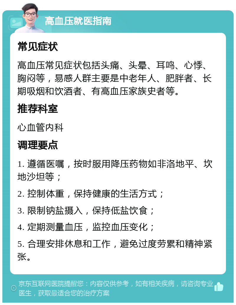 高血压就医指南 常见症状 高血压常见症状包括头痛、头晕、耳鸣、心悸、胸闷等，易感人群主要是中老年人、肥胖者、长期吸烟和饮酒者、有高血压家族史者等。 推荐科室 心血管内科 调理要点 1. 遵循医嘱，按时服用降压药物如非洛地平、坎地沙坦等； 2. 控制体重，保持健康的生活方式； 3. 限制钠盐摄入，保持低盐饮食； 4. 定期测量血压，监控血压变化； 5. 合理安排休息和工作，避免过度劳累和精神紧张。