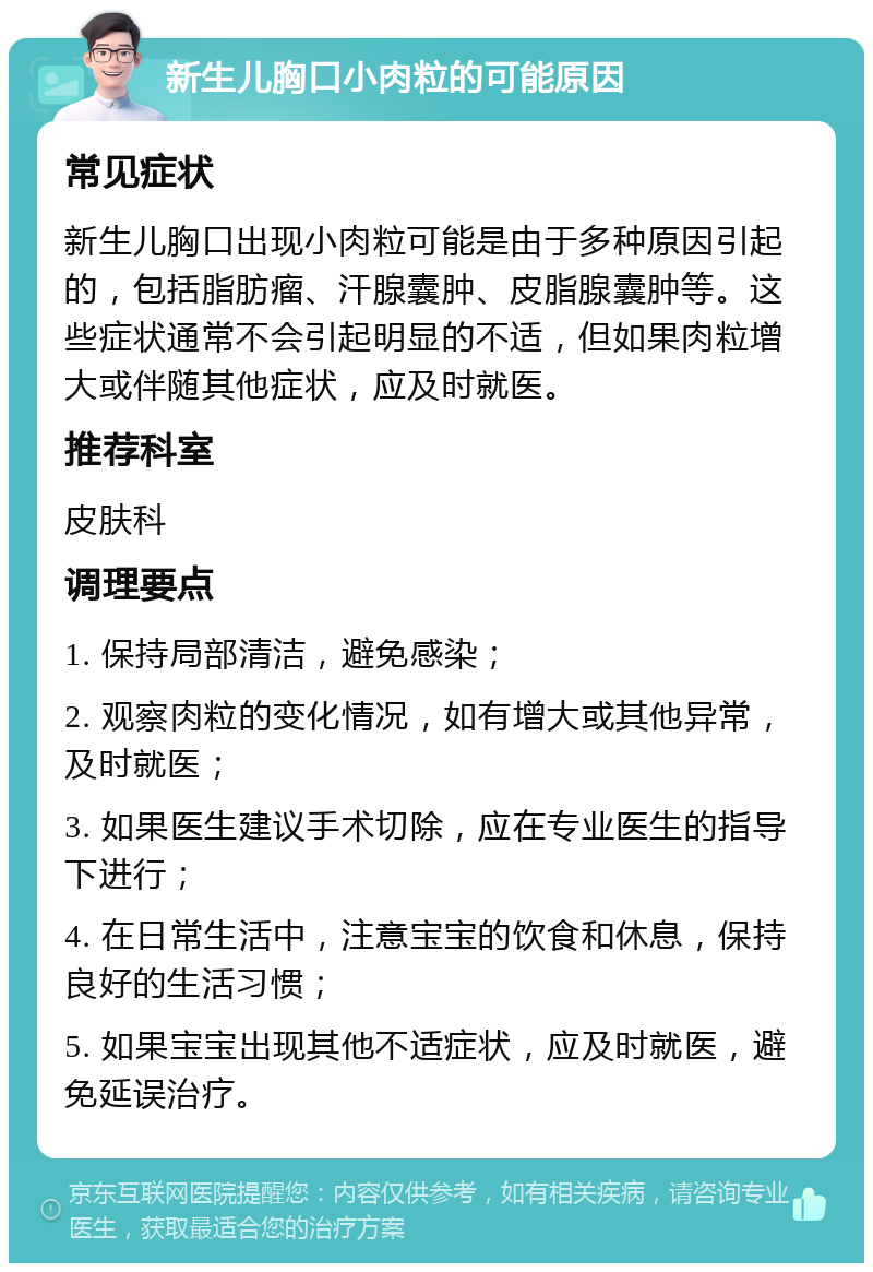 新生儿胸口小肉粒的可能原因 常见症状 新生儿胸口出现小肉粒可能是由于多种原因引起的，包括脂肪瘤、汗腺囊肿、皮脂腺囊肿等。这些症状通常不会引起明显的不适，但如果肉粒增大或伴随其他症状，应及时就医。 推荐科室 皮肤科 调理要点 1. 保持局部清洁，避免感染； 2. 观察肉粒的变化情况，如有增大或其他异常，及时就医； 3. 如果医生建议手术切除，应在专业医生的指导下进行； 4. 在日常生活中，注意宝宝的饮食和休息，保持良好的生活习惯； 5. 如果宝宝出现其他不适症状，应及时就医，避免延误治疗。