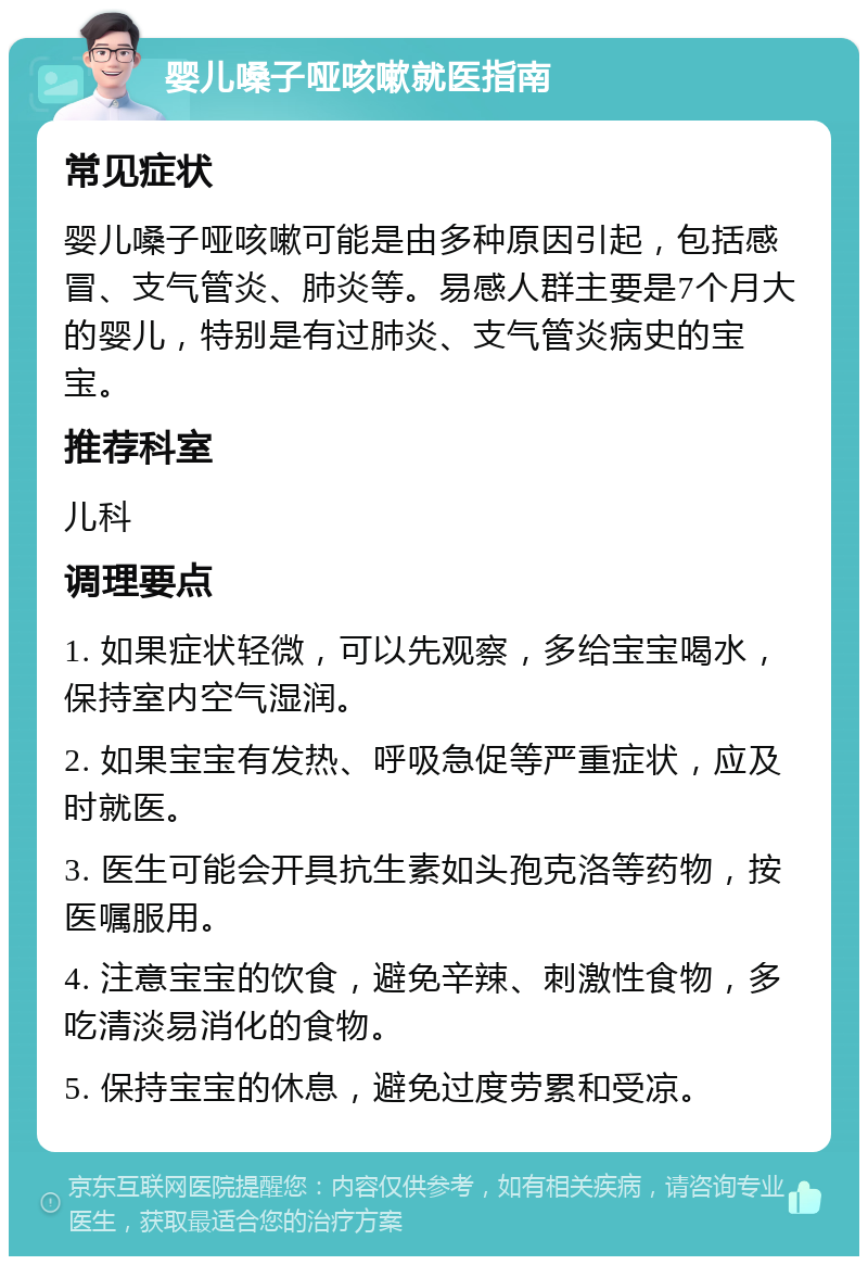 婴儿嗓子哑咳嗽就医指南 常见症状 婴儿嗓子哑咳嗽可能是由多种原因引起，包括感冒、支气管炎、肺炎等。易感人群主要是7个月大的婴儿，特别是有过肺炎、支气管炎病史的宝宝。 推荐科室 儿科 调理要点 1. 如果症状轻微，可以先观察，多给宝宝喝水，保持室内空气湿润。 2. 如果宝宝有发热、呼吸急促等严重症状，应及时就医。 3. 医生可能会开具抗生素如头孢克洛等药物，按医嘱服用。 4. 注意宝宝的饮食，避免辛辣、刺激性食物，多吃清淡易消化的食物。 5. 保持宝宝的休息，避免过度劳累和受凉。