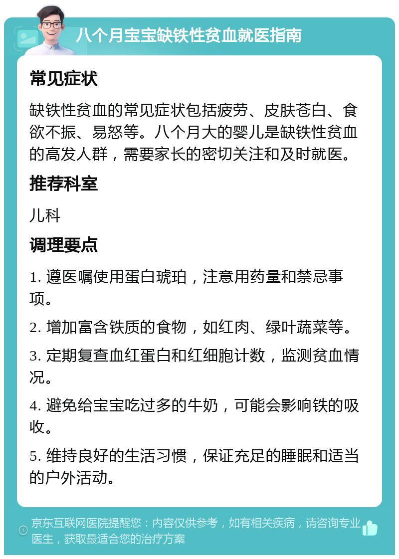 八个月宝宝缺铁性贫血就医指南 常见症状 缺铁性贫血的常见症状包括疲劳、皮肤苍白、食欲不振、易怒等。八个月大的婴儿是缺铁性贫血的高发人群，需要家长的密切关注和及时就医。 推荐科室 儿科 调理要点 1. 遵医嘱使用蛋白琥珀，注意用药量和禁忌事项。 2. 增加富含铁质的食物，如红肉、绿叶蔬菜等。 3. 定期复查血红蛋白和红细胞计数，监测贫血情况。 4. 避免给宝宝吃过多的牛奶，可能会影响铁的吸收。 5. 维持良好的生活习惯，保证充足的睡眠和适当的户外活动。