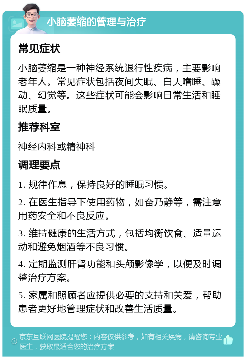 小脑萎缩的管理与治疗 常见症状 小脑萎缩是一种神经系统退行性疾病，主要影响老年人。常见症状包括夜间失眠、白天嗜睡、躁动、幻觉等。这些症状可能会影响日常生活和睡眠质量。 推荐科室 神经内科或精神科 调理要点 1. 规律作息，保持良好的睡眠习惯。 2. 在医生指导下使用药物，如奋乃静等，需注意用药安全和不良反应。 3. 维持健康的生活方式，包括均衡饮食、适量运动和避免烟酒等不良习惯。 4. 定期监测肝肾功能和头颅影像学，以便及时调整治疗方案。 5. 家属和照顾者应提供必要的支持和关爱，帮助患者更好地管理症状和改善生活质量。