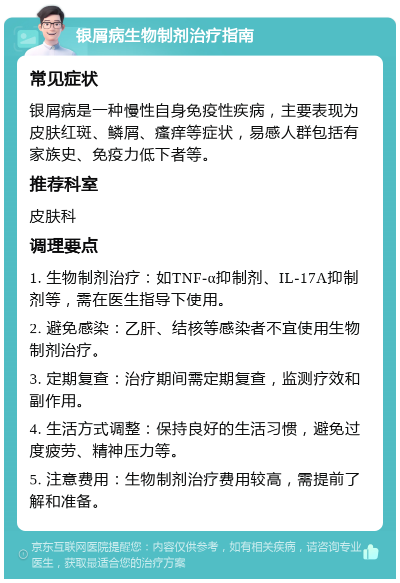 银屑病生物制剂治疗指南 常见症状 银屑病是一种慢性自身免疫性疾病，主要表现为皮肤红斑、鳞屑、瘙痒等症状，易感人群包括有家族史、免疫力低下者等。 推荐科室 皮肤科 调理要点 1. 生物制剂治疗：如TNF-α抑制剂、IL-17A抑制剂等，需在医生指导下使用。 2. 避免感染：乙肝、结核等感染者不宜使用生物制剂治疗。 3. 定期复查：治疗期间需定期复查，监测疗效和副作用。 4. 生活方式调整：保持良好的生活习惯，避免过度疲劳、精神压力等。 5. 注意费用：生物制剂治疗费用较高，需提前了解和准备。