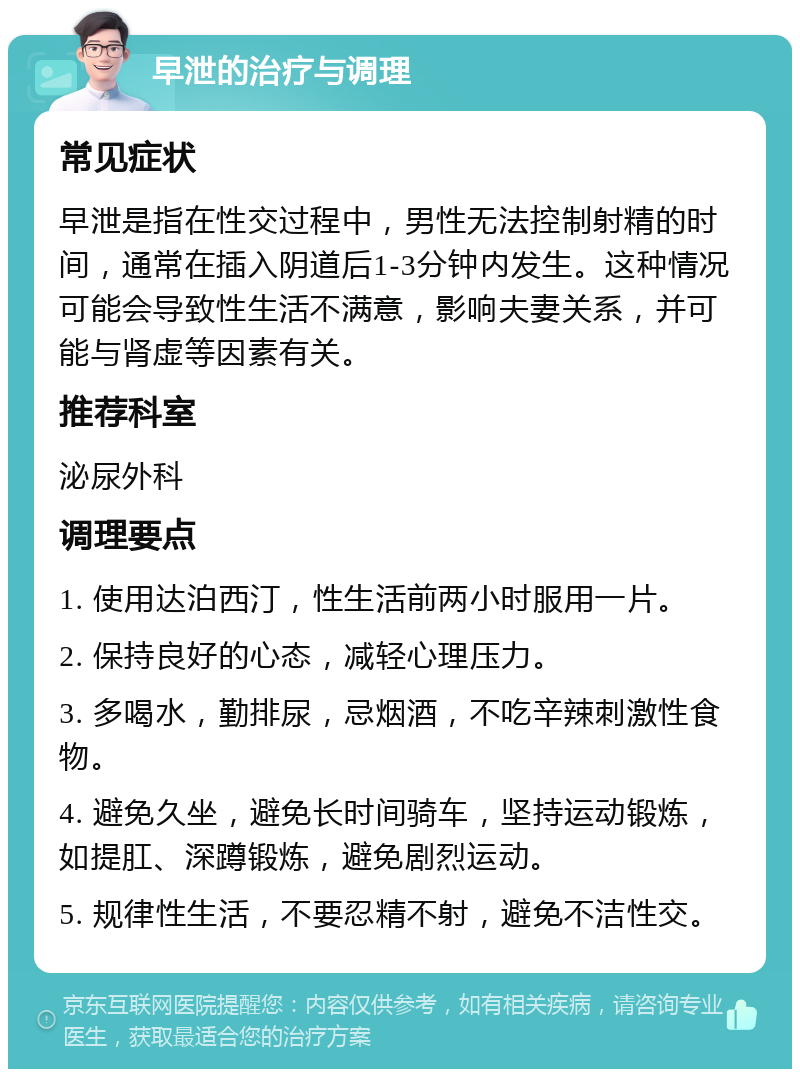 早泄的治疗与调理 常见症状 早泄是指在性交过程中，男性无法控制射精的时间，通常在插入阴道后1-3分钟内发生。这种情况可能会导致性生活不满意，影响夫妻关系，并可能与肾虚等因素有关。 推荐科室 泌尿外科 调理要点 1. 使用达泊西汀，性生活前两小时服用一片。 2. 保持良好的心态，减轻心理压力。 3. 多喝水，勤排尿，忌烟酒，不吃辛辣刺激性食物。 4. 避免久坐，避免长时间骑车，坚持运动锻炼，如提肛、深蹲锻炼，避免剧烈运动。 5. 规律性生活，不要忍精不射，避免不洁性交。